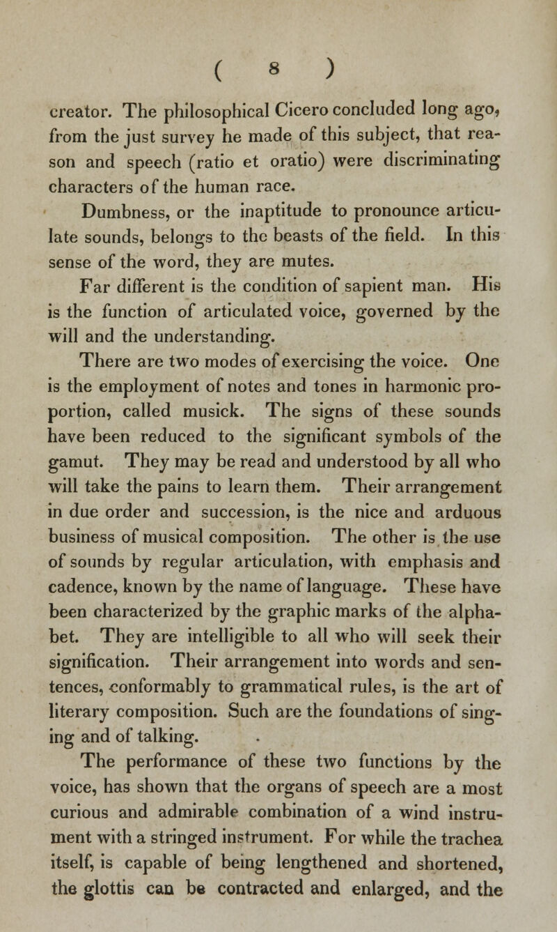 creator. The philosophical Cicero concluded long ago, from the just survey he made of this subject, that rea- son and speech (ratio et oratio) were discriminating characters of the human race. Dumbness, or the inaptitude to pronounce articu- late sounds, belongs to the beasts of the field. In this sense of the word, they are mutes. Far different is the condition of sapient man. His is the function of articulated voice, governed by the will and the understanding. There are two modes of exercising the voice. One is the employment of notes and tones in harmonic pro- portion, called musick. The signs of these sounds have been reduced to the significant symbols of the gamut. They may be read and understood by all who will take the pains to learn them. Their arrangement in due order and succession, is the nice and arduous business of musical composition. The other is the use of sounds by regular articulation, with emphasis and cadence, known by the name of language. These have been characterized by the graphic marks of the alpha- bet. They are intelligible to all who will seek their signification. Their arrangement into words and sen- tences, conformably to grammatical rules, is the art of literary composition. Such are the foundations of sing- ing and of talking. The performance of these two functions by the voice, has shown that the organs of speech are a most curious and admirable combination of a wind instru- ment with a stringed instrument. For while the trachea itself, is capable of being lengthened and shortened, the glottis can be contracted and enlarged, and the