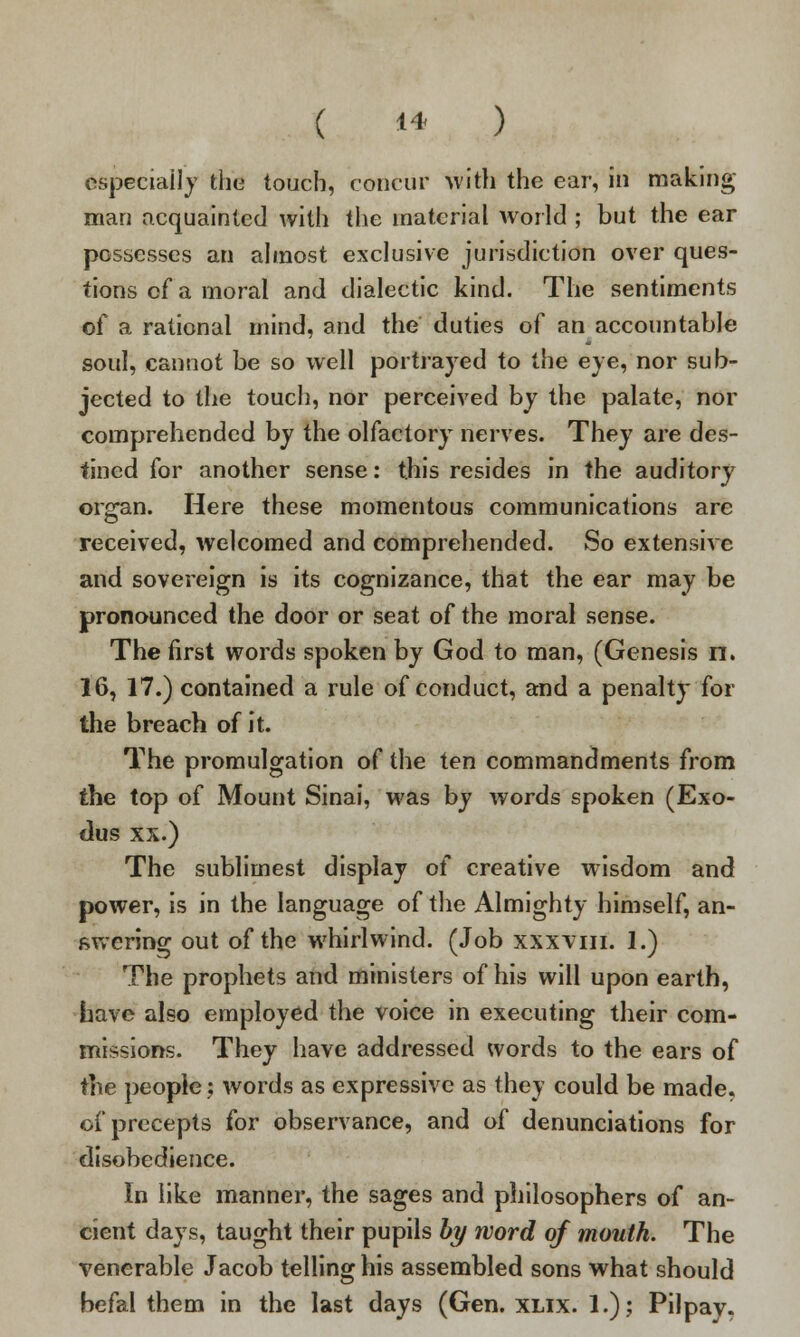 Especially the touch, concur With the ear, in making man acquainted with the material world ; but the ear possesses an almost exclusive jurisdiction over ques- tions of a moral and dialectic kind. The sentiments of a rational mind, and the duties of an accountable soul, cannot be so well portrayed to the eye, nor sub- jected to the touch, nor perceived by the palate, nor comprehended by the olfactoryr nerves. They are des- tined for another sense: this resides in the auditory organ. Here these momentous communications are received, welcomed and comprehended. So extensive and sovereign is its cognizance, that the ear may be pronounced the door or seat of the moral sense. The first words spoken by God to man, (Genesis n. 16, 17.) contained a rule of conduct, and a penalty for the breach of it. The promulgation of the ten commandments from the top of Mount Sinai, was by words spoken (Exo- dus xx.) The sublimest display of creative wisdom and power, is in the language of the Almighty himself, an- swering out of the whirlwind. (Job xxxvm. 1.) The prophets and ministers of his will upon earth, have also employed the voice in executing their com- missions. They have addressed words to the ears of the people; words as expressive as they could be made, of precepts for observance, and of denunciations for disobedience. In like manner, the sages and philosophers of an- cient days, taught their pupils by word of mouth. The venerable Jacob telling his assembled sons what should befal them in the last days (Gen. xlix. 1.); Pilpay.