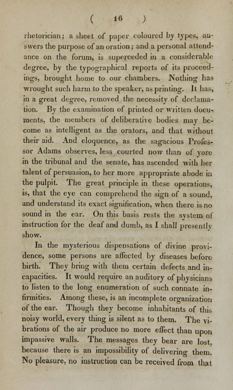 ( *« ; rhetorician j a sheet of paper coloured by types, an- swers the purpose of an oration; and a personal attend- ance on the forum, is superceded in a considerable degree, by the typographical reports of its proceed- ings, brought home to our chambers. Nothing has wrought such harm to the speaker, as printing. It has, in a great degree, removed the necessity of declama- tion. By the examination of printed or written docu- ments, the members of deliberative bodies may be- come as intelligent as the orators, and that without their aid. And eloquence, as the sagacious Profes- sor Adams observes, less courted now than of yore in the tribunal and the senate, has ascended with her talent of persuasion, to her more appropriate abode in the pulpit. The great principle in these operations, is, that the eye can comprehend the sign of a sound, and understand its exact signification, when there is no sound in the ear. On this basis rests the svstem of instruction for the deaf and dumb, as I shall presently show. In the mysterious dispensations of divine provi- dence, some persons are aifected by diseases before birth. They bring with them certain defects and in- capacities. It would require an auditory of physicians to listen to the long enumeration of such connate in- firmities. Among these, is an incomplete organization of the ear. Though they become inhabitants of this noisy world, every thing is silent as to them. The vi- brations of the air produce no more effect than upon impassive walls. The messages they bear are lost, because there is an impossibility of delivering them. No pleasure, no instruction can be received from that