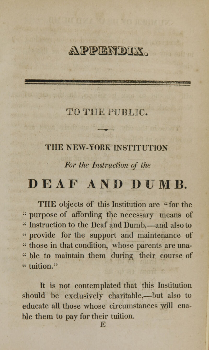 &»iPiBSsa>asL> TO THE PUBLIC, THE NEW-YORK INSTITUTION For the Instruction of the DEAF AND DUMB. THE objects of this Institution are for the  purpose of affording the necessary means of  Instruction to the Deaf and Dumb,—and also to  provide for the support and maintenance of  those in that condition, whose parents are una-  ble to maintain them during their course of  tuition. It is not contemplated that this Institution should be exclusively charitable,—but also to educate all those whose circumstances will ena- ble them to pav for their tuition. E