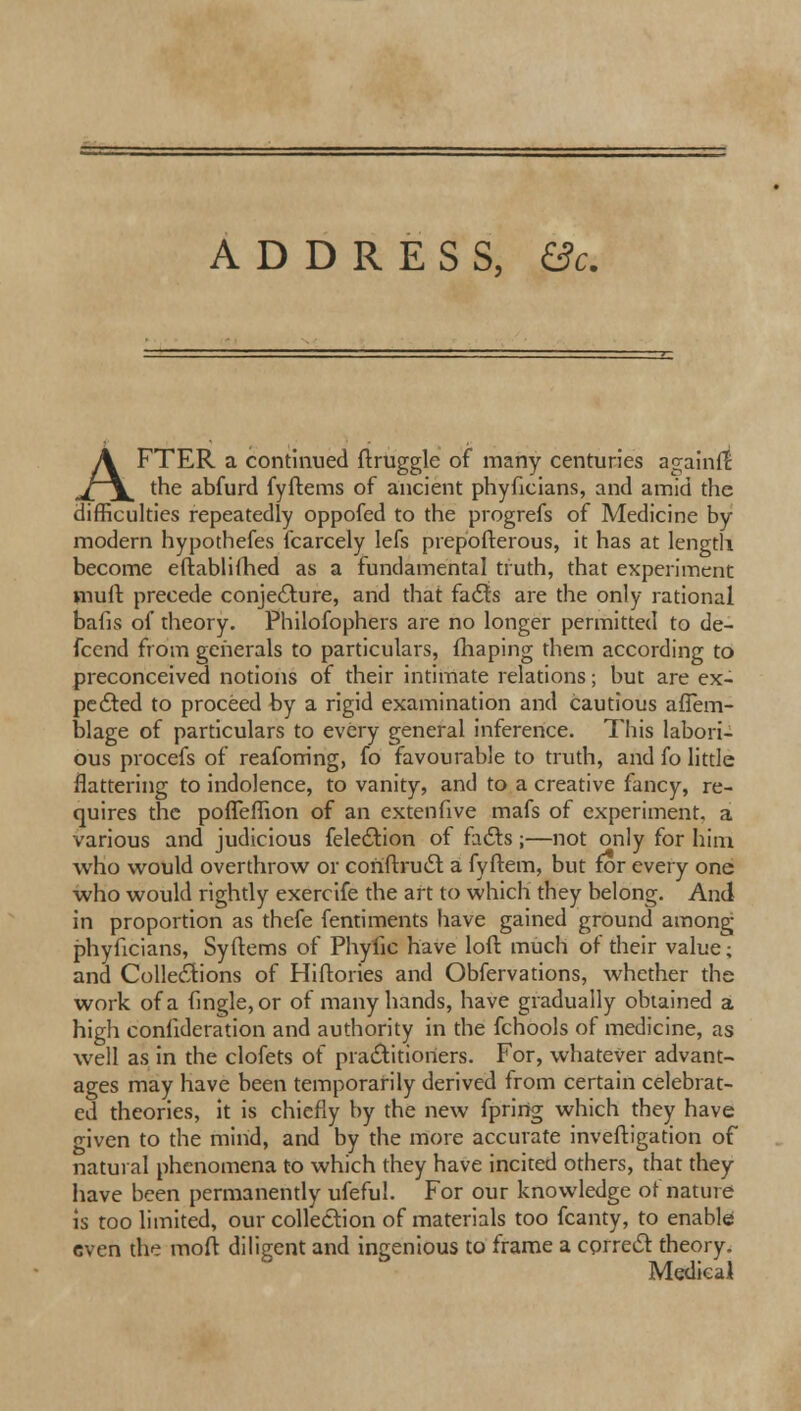 ADDRESS, &c. AFTER a continued ftruggle of many centuries againlt the abfurd fyftems of ancient phyficians, and amid the difficulties repeatedly oppofed to the progrefs of Medicine by modern hypothefes fcarcely lefs prepofterous, it has at length become eftablifhed as a fundamental truth, that experiment mull precede conjecture, and that facts are the only rational balls of theory. Philofophers are no longer permitted to de- fcend from generals to particulars, fhaping them according to preconceived notions of their intimate relations; but are ex- pected to proceed by a rigid examination and cautious afTem- blage of particulars to every general inference. This labori- ous procefs of reafom'ng, fo favourable to truth, and fo little flattering to indolence, to vanity, and to a creative fancy, re- quires the pofTerfion of an extenfive mafs of experiment, a various and judicious felection of facts;—not only for him who would overthrow or coriftruct a fyftem, but for every one who would rightly exercife the art to which they belong. And in proportion as thefe fentiments have gained ground among phyficians, Syftems of Phyfic have loft much of their value; and Collections of Hiftories and Obfervations, whether the work of a fingle, or of many hands, have gradually obtained a high conlideration and authority in the fchools of medicine, as well as in the clofets of practitioners. For, whatever advant- ages may have been temporarily derived from certain celebrat- ed theories, it is chiefly by the new fpririg which they have given to the mind, and by the more accurate inveftigation of natural phenomena to which they have incited others, that they have been permanently ufeful. For our knowledge of nature is too limited, our collection of materials too fcanty, to enable Gven the moft diligent and ingenious to frame a correct theory. Medical