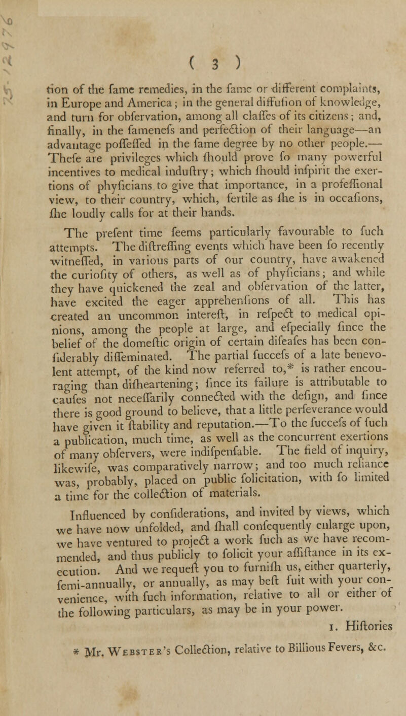 tion of the fame remedies, in the fame or different complaints, in Europe and America ; in the general dirfuhon of knowledge, and turn for obfervation, among all claffes of its citizens; and, finally, in the famenefs and perfection of their language—an advantage poflefTed in the fame degree by no other people.— Thefe are privileges which fhould prove fo many powerful incentives to medical induftry; which fhould infpirit the exer- tions of phyficians to give that importance, in a profeflional view, to their country, which, fertile as fhe is in occafions, fhe loudly calls for at their hands. The prefent time feems particularly favourable to fuch attempts. The diftrefling events which have been fo recently witneffed, in various parts of our country, have awakened the curiofity of others, as well as of phyficians; and while they have quickened the zeal and obfervation of the latter, have excited the eager apprehenfions of all. This has created an uncommon intereft, in refpect to medical opi- nions, among the people at large, and efpecially fmce the belief of the domeftic origin of certain difeafes has been con- fideiably diffeminated. The partial fuccefs of a late benevo- lent attempt, of the kind now referred to,* is rather encou- raging than difheartening; fmce its failure is attributable to caufes not neceiTarily connected widi the defign, and fmce there is good ground to believe, that a little perfeverance would have given it {lability and reputation.—To the fuccefs of fuch a publication, much time, as well as the concurrent exertions of many obfervers, were indifpenfable. The field of inquiry, likewife, was comparatively narrow; and too much reliance was, probably, placed on public felicitation, with fo limited a time for the collection of materials. Influenced by confiderations, and invited by views, which we have now unfolded, and fhall confequently enlarge upon, we have ventured to project a work fuch as we have recom- mended, and thus publicly to folicit your affiftance in its ex- ecution. And we requeft you to furniih us, either quarterly, femi-annuallv, or annually, as may beft fuit with your con- venience, with fuch information, relative to all or either of the following particulars, as may be in your power. I. Hiftories * Mr. Webster's Colleaion, relative to BilliousFevers, &c.