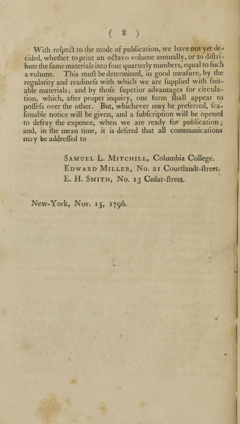 With refpect to the mode of publication, we 1 iave not yet de- cided, whether to print an octavo volume annually, or to diftri- bute the fame materials into four quarterly numbers, equal to fucn a volume. This muft be determined, in good meafure, by the regularity and readinefs with which we are fupplied with fuit- able materials; and by thofe fuperior advantages for circula- tion, which, after proper inquiry, one form fliall appear to pofTefs over the other. But, whichever may be preferred, fca- fonable notice will be given, and a fubfeription will be opened to defray the expence, when we are ready for publication; and, in the mean time, it is defired that all communications ma y be addrefTed to Samuel L. Mitchill, Columbia College. Edward Miller, No. 21 Courtlandt-ftreet. E. H. Smith, No. 13 Cedar-ftreet. New-York, Nov. 15, 1796.