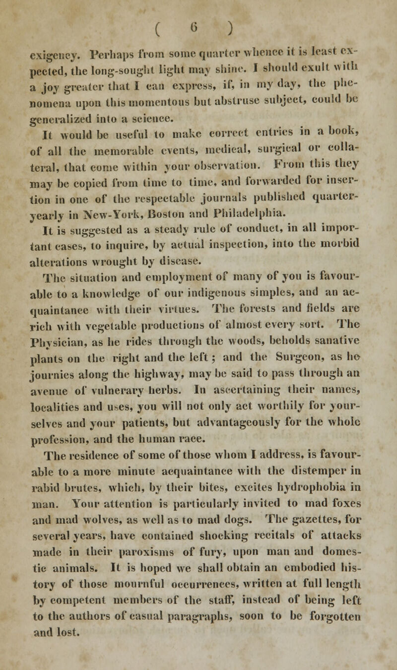 exigency. Perhaps from some quarter whence it is least ex peeled, the long-sought light may shine. I should exult with a joy greater that I can express, if, in my day, the phe- nomena upon this momentous but abstruse subject, could be generalized into a science. It would be useful to make correct entries in a book, of all the memorable events, medical, surgical or colla- teral, that come within your observation. From this they may be copied from time to time, and forwarded for inser- tion in one of the respectable journals published quarter- yearly in New-York, Boston and Philadelphia. It is suggested as a steady rule of conduct, in all impor- tant cases, to inquire, by actual inspection, into the morbid alterations wrought by disease. The situation and employment of many of you is favour- able to a knowledge of our indigenous simples, and an ac- quaintance with their virtues. The forests and fields are rich with vegetable productions of almost every sort. The Physician, as he rides through the woods, beholds sanative plants on the right and the left; and the Surgeon, as he journies along the highway, may be said to pass through an avenue of vulnerary herbs. In ascertaining their names, localities and uses, you will not only act worthily for your- selves and your patients, but advantageously for the whole profession, and the human race. The residence of some of those whom I address, is favour- able to a more minute acquaintance with the distemper in rabid brutes, which, by their bites, excites hydrophobia in man. Your attention is particularly invited to mad foxes and mad wolves, as well as to mad dogs. The gazettes, for several years, have contained shocking recitals of attacks made in their paroxisms of fury, upon man and domes- tic animals. It is hoped we shall obtain an embodied his- tory of those mournful occurrences, written at full length by competent members of the staff, instead of being left to the authors of casual paragraphs, soon to be forgotten and lost.