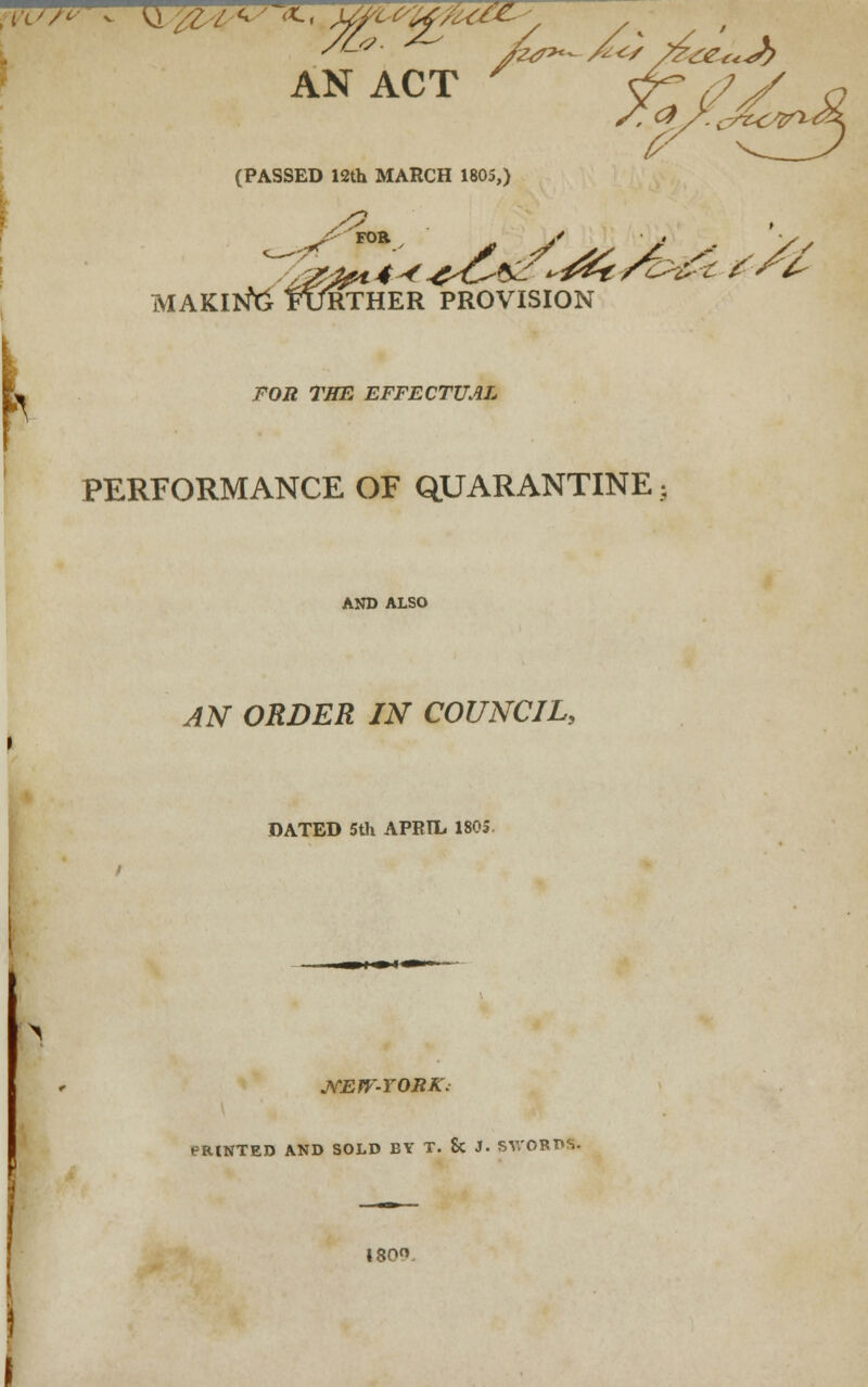 (PASSED 12th MARCH 1805,) FOR j** run _ >' • ♦ -^ making Further provision FOR THE EFFECTUAL PERFORMANCE OF QUARANTINE AND ALSO AN ORDER IN COUNCIL, DATED 5th APRIL 1803. JfEW-YORK; PRINTED AND SOLD BY T. Sc J. SWORDS. 180