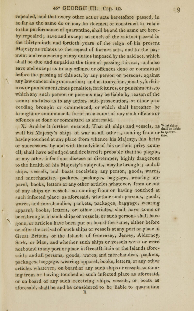 repealed, and that every other act or acts heretofore passed, in so far as the same do or may be deemed or construed to relate to the performance of quarantine, shall be and the same are here- by repealed ; save and except so much of the said act passed in the thirty-ninth and fortieth years of the reign of his present Majesty as relates to the repeal of former acts, and to the pay- ment and recovering of any duties imposed by the said act, which shall be due and unpaid at the time of passing this act, and also save and except as to any offence or offences done or committed before the passing of this act, by any person or persons, against any law concerning quarantine; and as to any fine, penalty, forfeit- ure,or punishment,fines penalties, forfeitures, or punishments,to which any such person or persons may be liable by reason of the name ; and also as to any action, suit, prosecution, or other pro- ceeding brought or commenced, or which shall hereafter be brought or commenced, for or on account of any such offence or offences so done or committed as aforesaid. X. And be it further enacted, That all ships and vessels, as Wg,f^sbk well his Majesty's ships of war as all others, coming from or«? iuar»n- having touched at any place from whence his Majesty, his heirs or successors, by and with the advice of his or their privy coun- cil, shall have adjudged and declared it probable that the plague, or any other infectious disease or distemper, highly dangerous to the health of his Majesty's subjects, may be brought; and all ships, vessels, and boats receiving any person, goods, wares, and merchandise, packets, packages, baggage, wearing ap- parel, books, letters or any other articles whatever, from or out of any ships or vessels so coming from or having touched at such infected place as aforesaid, whether such persons, goods, I urea, and merchandise, packets, packages, baggage, wearing apparel, books, letters, or other articles, shall have come or been brought in such ships or vessels, or such persons shall have ■one, or articles have been put on board the same, either before or after the arrival of such ships or vessels at any port or place in Great Britain, or the Islands of Guernsey, Jersey, Alderney, Sark, or Man, and whether such ships or vessels were or were not bound toany port or place in GreatBritain or the Islands afore- said ; and all persons, goods, wares, and merchandise, packets, packages, baggage, wearing apparel, books, letters, or any other articles whatever, on board of any such ships or vessels so com- ing from or having touched at such infected place as aforesaid, or on board of any such receiving ships, vessels, or boats ug aforesaid, shall be and be considered to be liable to quarantine B