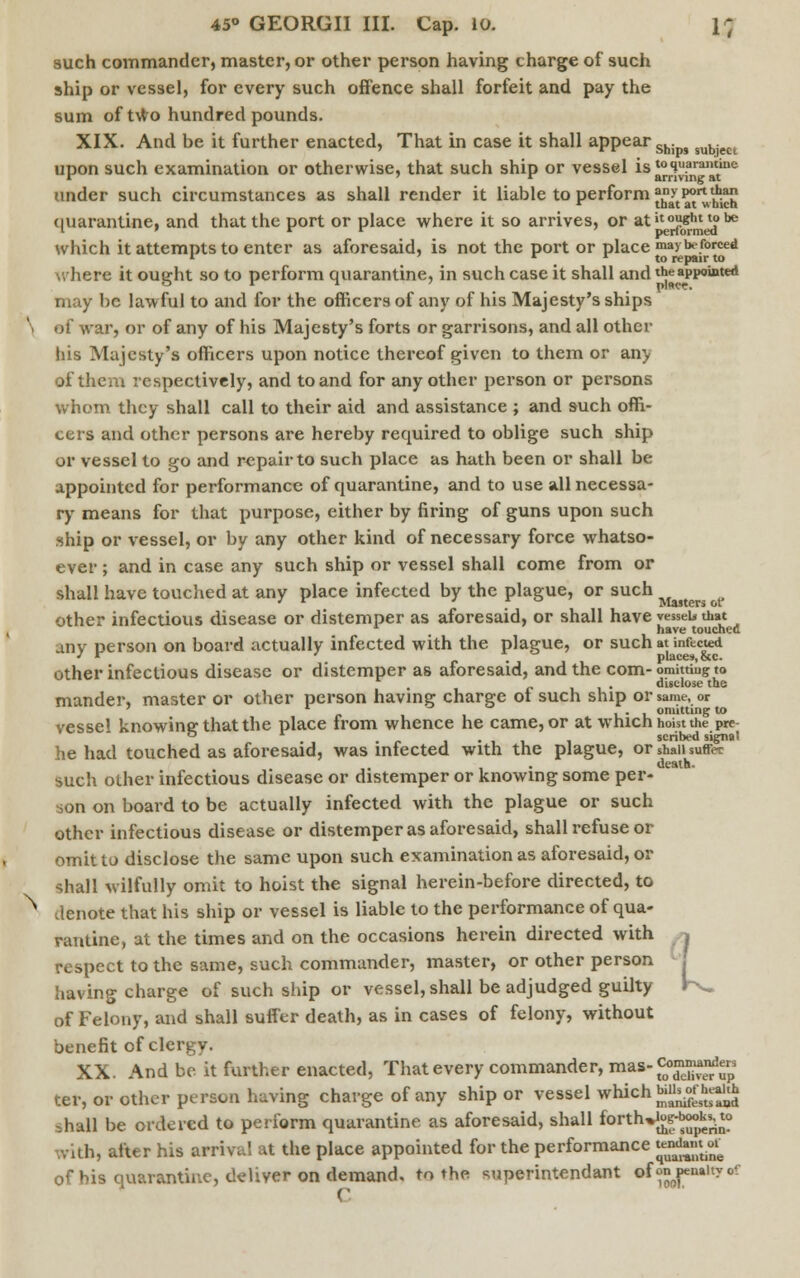 such commander, master, or other person having charge of such ship or vessel, for every such offence shall forfeit and pay the sum of two hundred pounds. XIX. And be it further enacted, That in case it shall appear Sh. subject upon such examination or otherwise, that such ship or vessel is to quarantine r ' r arriving at under such circumstances as shall render it liable to perform anyportthan r that at which quarantine, and that the port or place where it so arrives, or atilou«ht to te 1 » r * performed which it attempts to enter as aforesaid, is not the port or place may be forced where it ought so to perform quarantine, in such case it shall and the appointed may be lawful to and for the officers of any of his Majesty's ships af war, or of any of his Majesty's forts or garrisons, and all other his Majesty's officers upon notice thereof given to them or any of them respectively, and to and for any other person or persons whom they shall call to their aid and assistance ; and such offi- cers and other persons are hereby required to oblige such ship or vessel to go and repair to such place as hath been or shall be appointed for performance of quarantine, and to use all necessa- ry means for that purpose, either by firing of guns upon such ship or vessel, or by any other kind of necessary force whatso- ever ; and in case any such ship or vessel shall come from or shall have touched at any place infected by the plague, or such JUjters other infectious disease or distemper as aforesaid, or shall have vesseu that * t have touched any person on board actually infected with the plague, or such at infected other infectious disease or distemper as aforesaid, and the com- omitting to . _ . disclose the mander, master or other person having charge ot such ship or same, or vessel knowing that the place from whence he came, or at which hoist the pre- . i-ii 1 scribed signal he had touched as aforesaid, was infected with the plague, or shall suffer death. such other infectious disease or distemper or knowing some per- son on board to be actually infected with the plague or such other infectious disease or distemper as aforesaid, shall refuse or omit to disclose the same upon such examination as aforesaid, or shall wilfully omit to hoist the signal herein-before directed, to denote that his ship or vessel is liable to the performance of qua- rantine, at the times and on the occasions herein directed with respect to the same, such commander, master, or other person having charge of such ship or vessel, shall be adjudged guilty K. of Felony, and shall suffer death, as in cases of felony, without benefit of clergy. XX. And be it further enacted, That every commander, mas-^^« ter, or other person having charge of any ship or vessel which «»^s^ shall be ordered to perform quarantine as aforesaid, shall forth*Jjf^^? vah, after his arrival at the place appointed for the performance J££™ £ of bis quarantine, deliver on demand, to the superintendant of ^penalty of