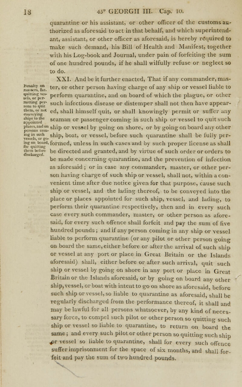 quarantine or his assistant, or other officer of the customs au- thorized as aforesaid to act in that behalf, and which superintend- ant, assistant, or other officer as aforesaid, is hereby required to make such demand, his Bill of Health and Manifest, together With his Log-book and Journal, under pain of forfeiting the sum of one hundred pounds, if he shall wilfully refuse or neglect so to do. XXI. And be it further enacted, That if any commander, mas- ma^rl &c. ter» 01 otner person having charge of any ship or vessel liable to sels'or8 It-' Perf°rm quarantine, and on board of which the plague, or other smu^o uit such infectious disease or distemper shall not then have appear- ed™'inn<* ed, shall himself quit, or shall knowingly permit or suffer any anointed6 seaman or passenger coming in such ship or vessel to quit such places,andon sa;p or vcssej by cr0ine: on shore, or by uroine- on board any other persons com- r / o o / o o j mg in such ship, boat, or vessel, before such quarantine shall be fully ptr- vessels, or go- » ' ' ' * ' r iiigon board, formed, unless in such cases and by such proper license as shall for quitting j r r them before De directed and a-ranted, and by virtue of such order or orders to discharged. a ' be made concerning quarantine, and the prevention of infection as aforesaid ; or in case any commander, master, or other per- son having charge of such ship or vessel, shall not, within a con- venient time after due notice given for that purpose, cause such ship or vessel, and the lading thereof, to be conveyed into the place or places appointed for such ship, vessel, and lading, to perform their quarantine respectively, then and in every such case every such commander, master, or other person as afore- said, for every such offence shall forfeit and pay the sum of five hundred pounds ; and if any person coming in any ship or vessel liable to perform quarantine (or any pilot or other person going on board the same, either before or after the arrival of such ship or vessel at any port or place in Great Britain or the Islands aforesaid) shall, either before or after such arrival, quit such ship or vessel by going on shore in any port or place in Great Britain or the Islands aforesaid, or by going on board any other ship? vessel, or boat with intent to goon shore as aforesaid, before such ship or vessel, so liable to quarantine as aforesaid, shall be regularly discharged from the performance thereof, it shall and may be lawful for all persons whatsoever, by any kind of neces- sary force, to compel such pilot or other person so quitting such ship or vessel so liable to quarantine, to return on board the same; and every such pilot or other person so quitting such ship 4>r vessel so liable to quarantine, shall for every such offence suffer imprisonment for the space of six months, and shall for-