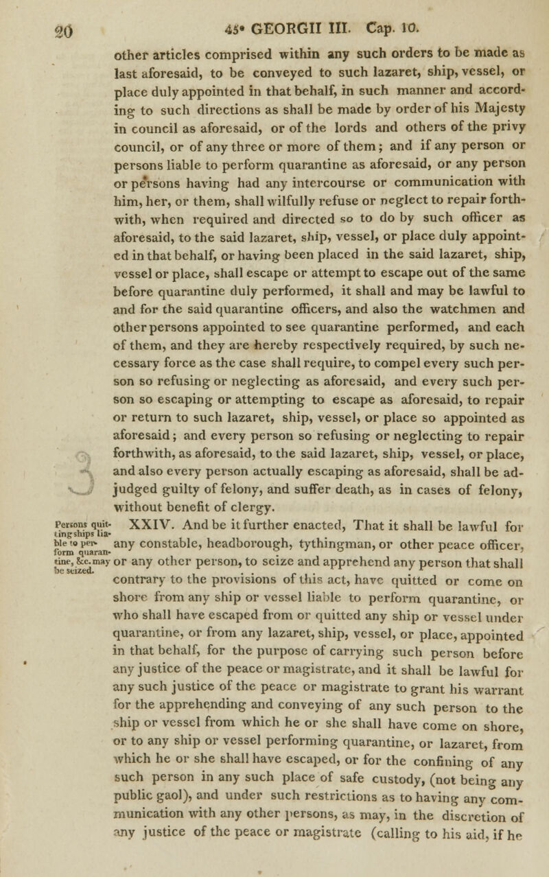 other articles comprised within any such orders to be made as last aforesaid, to be conveyed to such lazaret, ship, vessel, or place duly appointed in that behalf, in such manner and accord- ing to such directions as shall be made by order of his Majesty in council as aforesaid, or of the lords and others of the privy council, or of any three or more of them; and if any person or persons liable to perform quarantine as aforesaid, or any person or pe'rsons having had any intercourse or communication with him, her, or them, shall wilfully refuse or neglect to repair forth- with, when required and directed so to do by such officer as aforesaid, to the said lazaret, ship, vessel, or place duly appoint- ed in that behalf, or having been placed in the said lazaret, ship, vessel or place, shall escape or attempt to escape out of the same before quarantine duly performed, it shall and may be lawful to and for the said quarantine officers, and also the watchmen and other persons appointed to see quarantine performed, and each of them, and they are hereby respectively required, by such ne- cessary force as the case shall require, to compel every such per- son so refusing or neglecting as aforesaid, and every such per- son so escaping or attempting to escape as aforesaid, to repair or return to such lazaret, ship, vessel, or place so appointed as aforesaid; and every person so refusing or neglecting to repair forthwith, as aforesaid, to the said lazaret, ship, vessel, or place, ^ and also every person actually escaping as aforesaid, shall be ad- ■k^j judged guilty of felony, and suffer death, as in cases of felony, without benefit of clergy. persons quit- XXIV. And be it further enacted, That it shall be lawful foi- ling snips lia- ble to pet* any constable, headborough, tythingman, or other peace officer, tine, &cmay or any other person, to seize and apprehend any person that shall contrary to the provisions of this act, have quitted or come on shore from any ship or vessel liable to perform quarantine, or who shall have escaped from or quitted any ship or vessel under quarantine, or from any lazaret, ship, vessel, or place, appointed in that behalf, for the purpose of carrying such person before any justice of the peace or magistrate, and it shall be lawful for any such justice of the peace or magistrate to grant his warrant for the apprehending and conveying of any such person to the ship or vessel from which he or she shall have come on shore or to any ship or vessel performing quarantine, or lazaret, from which he or she shall have escaped, or for the confining of any such person in any such place of safe custody, (not being any public gaol), and under such restrictions as to having any com- munication with any other persons, as may, in the discretion of any justice of the peace or magistrate (calling to his aid, if he