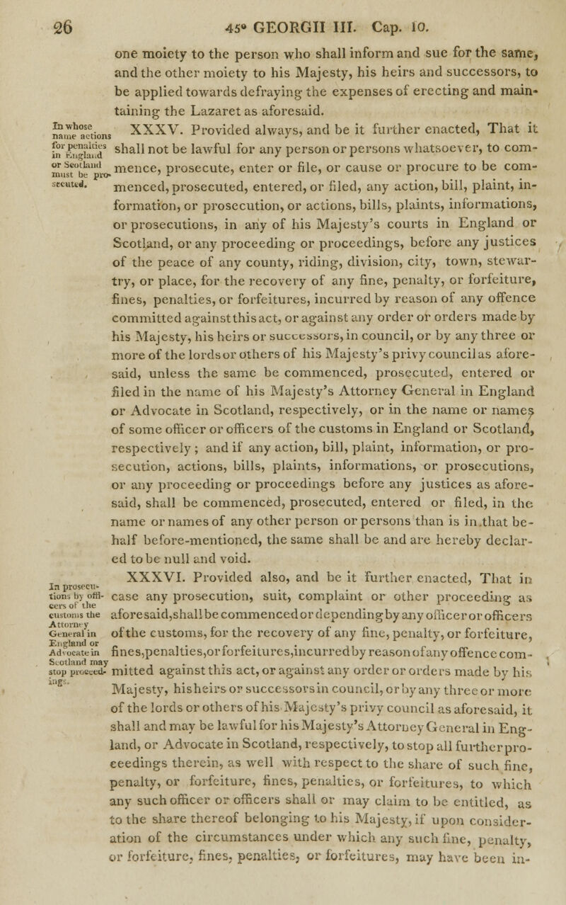 one moiety to the person who shall inform and sue for the same, and the other moiety to his Majesty, his heirs and successors, to be applied towards defraying the expenses of erecting and main- taining the Lazaret as aforesaid. ™aeh°aoetionS XXXV. Provided always, and be it further enacted, That it fnr|^wS sha11 not be Iawml f°r any person or persons whatsoever, to com- otScotland mence, prosecute, enter or file, or cause or procure to be corn- must be pit)-  * ' ' r secuted. menced, prosecuted, entered, or filed, any action, bill, plaint, in- formation, or prosecution, or actions, bills, plaints, informations, or prosecutions, in any of his Majesty's courts in England or Scotland, or any proceeding or proceedings, before any justices of the peace of any county, riding, division, city, town, stewar- try, or place, for the recovery of any fine, penalty, or forfeiture, fines, penalties, or forfeitures, incurred by reason of any offence committed against this act, or against any order or orders made by his Majesty, his heirs or successors, in council, or by any three or more of the lords or others of his Majesty's privy council as afore- said, unless the same be commenced, prosecuted, entered or filed in the name of his Majesty's Attorney General in England or Advocate in Scotland, respectively, or in the name or names of some officer or officers of the customs in England or Scotland, respectively ; and if any action, bill, plaint, information, or pro- secution, actions, bills, plaints, informations, or prosecutions, or any proceeding or proceedings before any justices as afore- said, shall be commenced, prosecuted, entered or filed, in the name or names of any other person or persons than is in.that be- half before-mentioned, the same shall be and are hereby declar- ed to be null and void. XXXVI. Provided also, and be it further enacted, That in In prosecti- ... turns by offi- case any prosecution, suit, complaint or other proceeding as customs the aforesaid,shal!be commenced ordependingby any officer or officers General in of the customs, for the recovery of any fine, penalty, or forfeiture, England or . _ „ . Advocate in fines,penalties,or lorieitures,incurredby reason of an v offence com - Scotland may ..... . , stop proceed mitted against this act, or against any order or orders made by his Majesty, hisheirs or successors in council, or by any three or more of the lords or others of his Majesty's privy council as aforesaid, it shall and may be lawful for his Majesty's Attorney General in Eng- land, or Advocate in Scotland, respectively, to stop all furtherpro- eeedings therein, as well with respect to the share of such fine, penalty, or forfeiture, fines, penalties, or forfeitures, to which any such officer or officers shall or may claim to be entitled, as to the share thereof belonging to his Majesty, if upon consider- ation of the circumstances under which any such line, penalty, or forfeiture, fines, penalties, or forfeitures, may have been in-