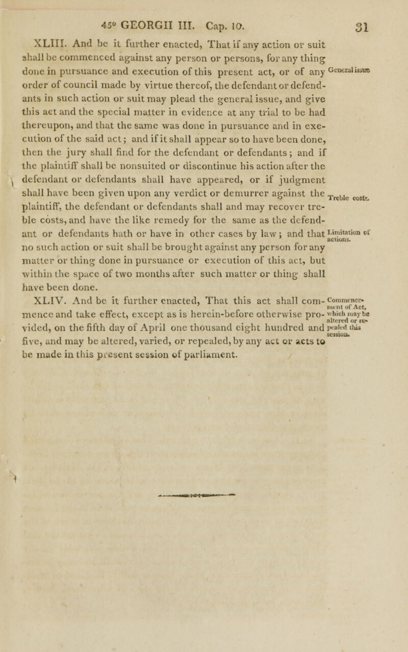 XLIII. And be it further enacted, That if any action or suit shall be commenced against any person or persons, for any thing done in pursuance and execution of this present act, or of any Generalise order of council made by virtue thereof, the defendant or defend- ants in such action or suit may plead the general issue, and give this act and the special matter in evidence at any trial to be had thereupon, and that the same was done in pursuance and in exe- cution of the said act; and if it shall appear so to have been done, then the jury shall find for the defendant or defendants; and if the plaintiff shall be nonsuited or discontinue his action alter the defendant or defendants shall have appeared, or if judgment shall have been given upon any verdict or demurrer against the TreU sfc plaintiff, the defendant or defendants shall and may recover tre- ble costs, and have the like remedy for the same as the defend- ant or defendants hath or have in other cases by law: and that Limitation ct » actions. no such action or suit shall be brought against any person for any matter or thing done in pursuance or execution of this act, but within the space of two months after such matter or thing shall have been done. XLIV. And be it further enacted, That this act shall com- Commence mi nt of Act, menceand take effect, except as is herein-before otherwise pro-vhicli,iiayfc« altered or re- vided< on the fifth day of April one thousand eight hundred and pealed this . session. five, and may be altered, varied, or repealed, by any act or acts to be made in this present session of parliament. ■— i»n