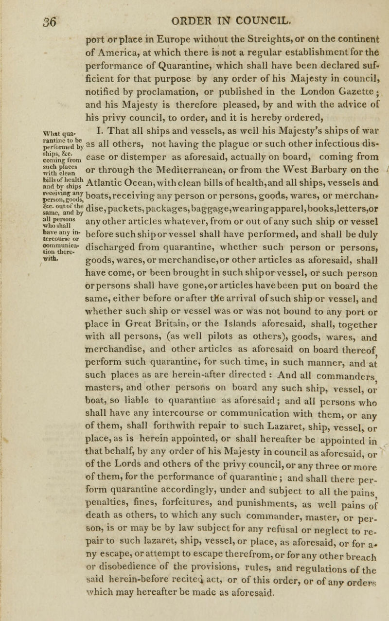 port or place in Europe without the Streights, or on the continent of America, at which there is not a regular establishment for the performance of Quarantine, which shall have been declared suf- ficient for that purpose by any order of his Majesty in council, notified by proclamation, or published in the London Gazette; and his Majesty is therefore pleased, by and with the advice of his privy council, to order, and it is hereby ordered, what qua- L That all ships and vessels, as well his Majesty's ships of war ^rformrf by as a^ others, not having the plague or such other infectious dis- commgfrom ease or distemper as aforesaid, actually on board, coming from ITth&'ean or through the Mediterranean, or from the West Barbary on the and byhshipSh Atlantic Ocean, with clean bills of health,and all ships, vessels and pen'o^loodf boats,receiving any person or persons, goods, wares, or merchan» ^eou^ dise, packets, packages,baggage,wearingapparel,books,letters,or whosha°rs any other articles whatever, from or out of any such ship or vessel terctural I before such ship or vessel shall have performed, and shall be duly ?onXuica discharged from quarantine, whether such person or persons, with. goods, wares, or merchandise,or other articles as aforesaid, shall have come, or been brought in such shipor vessel, or such person orpersons shall have gone,or articles have been put on board the same, either before or after the arrival of such ship or vessel, and whether such ship or vessel was or was not bound to any port or place in Great Britain, or the Islands aforesaid, shall, together with all persons, (as well pilots as others), goods, wares, and merchandise, and other articles as aforesaid on board thereof perform such quarantine, for such time, in such manner, and at such places as are herein-after directed : And all commanders masters, and other persons on board any such ship, vessel, or boat, so liable to quarantine as aforesaid; and all persons who shall have any intercourse or communication with them, or any of them, shall forthwith repair to such Lazaret, ship, vessel or place, as is herein appointed, or shall hereafter be appointed in that behalf, by any order of his Majesty in council as aforesaid, or of the Lords and others of the privy council, or any three or more of them, for the performance of quarantine; and shall there per- form quarantine accordingly, under and subject to all the pains penalties, fines, forfeitures, and punishments, as well pains of death as others, to which any such commander, master, or per- son, is or may be by law subject for any refusal or neglect to re- pair to such lazaret, ship, vessel, or place, as aforesaid, or for a- ny escape, or attempt to escape therefrom, or for any other breach or disobedience of the provisions, rules, and regulations of the said herein-before recited, act, or of this order, or of any Order* which may hereafter be made as aforesaid.