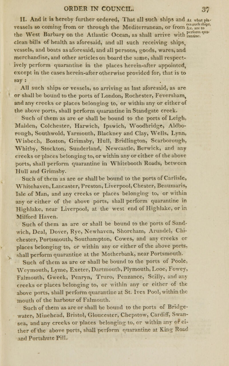 II. And it is hereby further ordered, That all such ships and At what ^ vessels so coming from or through the Mediterranean, or from &L're to'1*3' the West Barbary on the Atlantic Ocean, as shall arrive with «ndne!qB* clean bills of health as aforesaid, and all such receiving ships, vessels, and boats as aforesaid, and all persons, goods, wares, and merchandise, and other articles on board the same, shall respect- ively perform quarantine in the places herein-after appointed, except in the cases herein-after otherwise provided for, that is to say : All such ships or vessels, so arriving as last aforesaid, as are or shall be bound to the ports of London, Rochester, Feversham, and any creeks or places belonging to, or within any or either of the above ports, shall perform quarantine in Standgate creek. Such of them as are or shall be bound to the ports of Leigh. Maiden, Colchester, Harwich, Ipswich, Woodbridge, Aldbo- rough, Southwold, Yarmouth, Blackney and Clay, Wells, Lynn, Wisbech, Boston, Grimsby, Hull, Bridlington, Scarborough, Whitby, Stockton, Sunderland, Newcastle, Berwick, and any rrccks or places belonging to, or within any or either of the above ports, shall perform quarantine in Whitebooth Roads, between Hull and Grimsby. Such of them as are or shall be bound to the ports of Carlisle, Wrhitchaven, Lancaster, Preston, Liverpool, Chester, Beaumaris, Isle of Man, and any creeks or places belonging to, or within any or either of the above ports, shall perform quarantine in Highlake, near Liverpool, at the west end of Highlakc, or in Milford Haven. Such of them as are or shall be bound to the ports of Sand- wich, Deal, Dover, Rye, Newhaven, Shoreham, Arundel, Chi- chester, Portsmouth, Southampton, Cowes, and any creeks or places belonging to, or within any or either of the above ports, shall perform quarantine at the Motherbank, near Portsmouth. Such of them as are or shall be bound to the ports of Poole, Weymouth, Lyme, Exeter, Dartmouth, Plymouth, Looe, Fowey, Falmouth, Gvveek, Penryn, Truro, Penzance, Scilly, and any creeks or places belonging to, or within any or either of the above ports, shall perform quarantine at St. Ives Pool, within the mouth of the harbour of Falmouth. Such of them as are or shall be bound to the ports of Bridge- water, Minchcad, Bristol, Gloucester, Chepstow, Cardiff, Swan- sea, and any creeks or places belonging to, or within any of ci- ther of the above ports, shall perform quarantine at King Road ■\nd Portshute Pill.