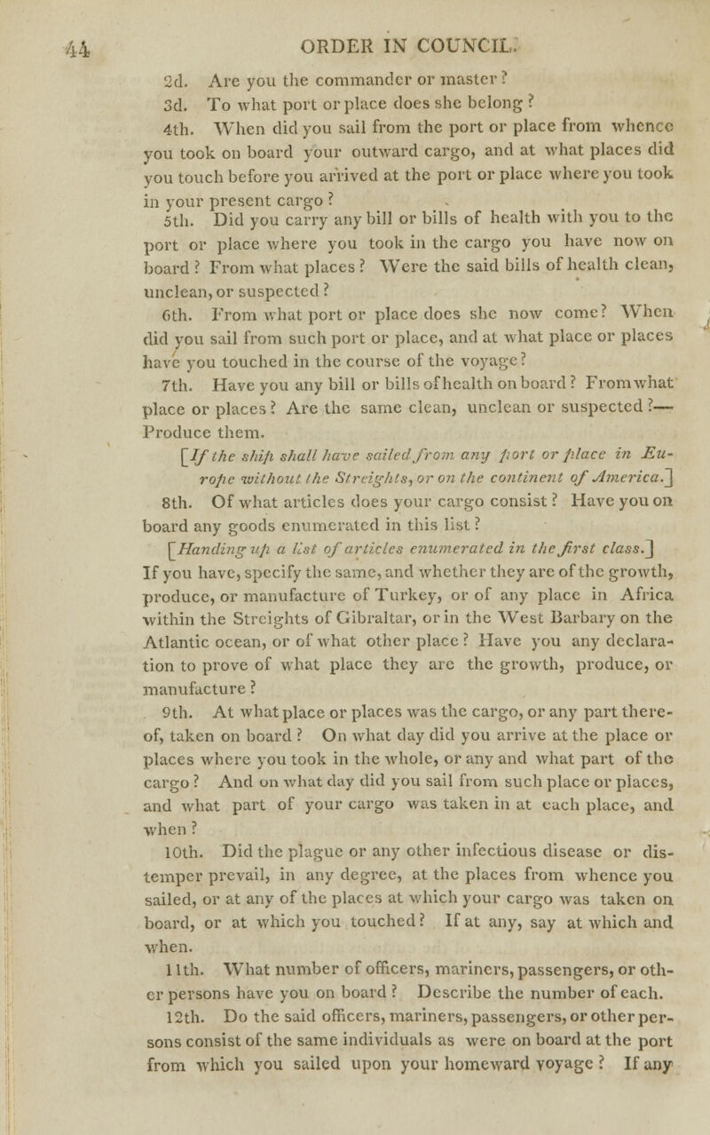 2d. Are you the commander or master ? 3d. To what port or place does she belong ? 4th. When did you sail from the port or place from whence you took on board your outward cargo, and at what places did you touch before you arrived at the port or place where you took in your present cargo ? 5th. Did you carry any bill or bills of health with you to the port or place where you took in the cargo you have now on board ? From what places ? Were the said bills of health clean, unclean, or suspected ? Gth. From what port or place does she now come? When did you sail from such port or place, and at what place or places have you touched in the course of the voyage? 7th. Have you any bill or bills of health on board ? From what place or places ? Are the same clean, unclean or suspected ?— Produce them. [If the s/ii/i shall have sailed from any port or place in Eu- rope without the Straights, or on the continent of America^ 8th. Of what articles does your cargo consist ? Have you on board any goods enumerated in this list ? [Handing up a list of articles enumerated in the first class.~\ If you have, specify the same, and whether they are of the growth, produce, or manufacture of Turkey, or of any place in Africa within the Strcights of Gibraltar, or in the West Barbary on the Atlantic ocean, or of what other place ? Have you any declara- tion to prove of what place they arc the growth, produce, or manufacture ? 9th. At what place or places was the cargo, or any part there- of, taken on board ? On what day did you arrive at the place or places where you took in the whole, or any and what part of the cargo ? And on what day did you sail from such place or places, and what part of your cargo was taken in at each place, and when ? 10th. Did the plague or any other infectious disease or dis- temper prevail, in any degree, at the places from whence you sailed, or at any of the places at which your cargo was taken on board, or at which you touched ? If at any, say at which and when. 1 lth. What number of officers, mariners, passengers, or oth- er persons have you on board ? Describe the number of each. 12th. Do the said officers, mariners, passengers, or other per- sons consist of the same individuals as were on board at the port from which you sailed upon your homeward voyage ? If any
