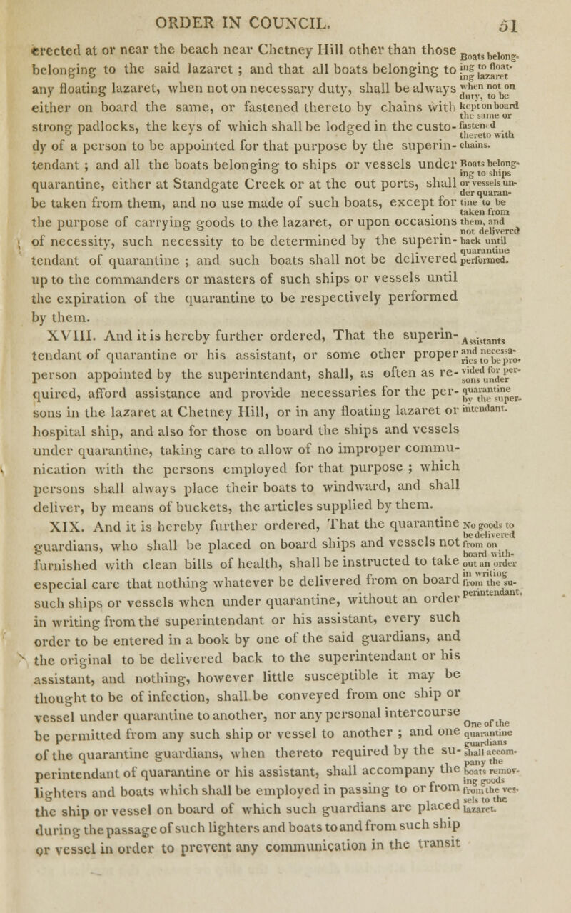 erected at or near the beach near Chetney Hill other than those Boatsbeiongo belonging to the said lazaret; and that all boats belonging to fs ,t°z1^tt any floating lazaret, when not on necessary duty, shall be always *hennot°n either on board the same, or fastened thereto by chains with kL'i)lonboard * the same or strong padlocks, the kevs of which shall be lodged in the custo-fasten,d ° r 7 ° _ thereto with dy of a person to be appointed for that purpose by the superin- chains, tendant ; and all the boats belonging to ships or vessels under Boats belong- 00 * ing to ships quarantine, either at Standgate Creek or at the out ports, shall or vessels un- 1 ° derquaran- be taken from them, and no use made of such boats, except for tine w be taken from the purpose of carrying goods to the lazaret, or upon occasions them, and 1 r J ° ° * .not delivered of necessity, such necessity to be determined by the superin- back untu J ' , . , quarantine tendant of quarantine ; and such boats shall not be delivered performed. up to the commanders or masters of such ships or vessels until the expiration of the quarantine to be respectively performed by them. XVIII. And it is hereby further ordered, That the superin- Assi,tants tendant of quarantine or his assistant, or some other proper ^^^ person appointed by the superintendant, shall, as often as re-^'^y^ quired, afford assistance and provide necessaries for the per- ff8^^^. sons in the lazaret at Chetney Hill, or in any floating lazaret or mteudam. hospital ship, and also for those on board the ships and vessels under quarantine, taking care to allow of no improper commu- nication with the persons employed for that purpose ; which persons shall always place their boats to windward, and shall deliver, by means of buckets, the articles supplied by them. XIX. And it is hereby further ordered, That the quarantine no goods to ' , , be delivered sruardians, who shall be placed on board ships and vessels not from on 55 * , , board wiih- furnished with clean bills of health, shall be instructed to take outan order iii« 1 r u 1 'n writing esnecial care that nothing whatever be delivered trom on board rrom the su. , • 1 , 1 „ periutendant. such ships or vessels when under quarantine, without an 01 del in writing from the superintendant or his assistant, every such order to be entered in a book by one of the said guardians, and the original to be delivered back to the superintendant or his assistant, and nothing, however little susceptible it may be thought to be of infection, shall be conveyed from one ship or vessel under quarantine to another, nor any personal intercourse , One 01 the be nermittcd from any such ship or vessel to another ; and one q„ai-.,ntiiio r * ■ guardians of the quarantine guardians, when thereto required by tne su-s„anaccom- Derintendant of quarantine or his assistant, shall accompany the ^m remov- r -1 ^g goods lie-liters and boats which shall be employed in passing to or lromfl.omthe ves. o 1 J 1 a A se's t0 lC the ship or vessel on board of which such guardians are place0^^^. during the passage of such lighters and boats to and from such ship or vessel in order to prevent any communication in the transit