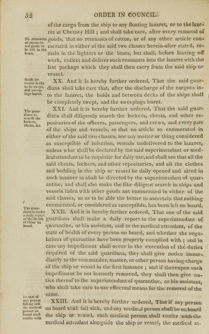 of the cargo from the ship to any floating lazaret, or to the laze- ret at Chetney Hill ; and shall take care, after every removal of No remnants Poods, that no remnants of cotton, or of any other article enu- ofenuinera- ..■'», c ted goods to merated in either of the said two classes herein-aiter stated, re- be left in the , _ . „ boats. main in the lighters or the boats, but shall, belore leaving off work, collect and deliver such remnants into the lazaret with the last package which they shall then carry from the said ship or vessel. ' SAlSaa xx- And it; is hereby further ordered, That the said guar- andsweep*' dians shall take care that, after the discharge of the cargoes in- ings burnt. to t{ie iazaret, the holds and between decks of the ships shall j be completely swept, and the sweepings burnt. The mar. XXI. And it is hereby further ordered, That the said guar- searcVthe dians shall diligently search the lockers, chests, and other re- chkl\ positories of the officers, passengers, and crews, and every part of the ships and vessels, so that no article so enumerated in either of the said two classes, nor any matter or thing considered as susceptible of infection, remain undelivered to the lazaret, unless what shall be declared by the said superintendant or med- ical attendant to be requisite for daily use,and shall see that all the said chests, lockers, and other repositories, and all the clothes and bedding in the ship or vessel be daily opened and aired in such manner as shall be directed by the superintendant of quar- antine, and shall also make the like diligent search in ships and vessels laden with other goods not enumerated in either of the said classes, so as to be able the better to ascertain that nothing enumerated, or considered as susceptible, has been left on board. The guar- , , L dianstomnke XXII. And it is hereby further ordered, That one of the said a daily report of the health guaruians shall make a daily report to the superintendant of o( those on ... board. quarantine, or his assistant, and to the medical attendant, of the state of health of every person on board, and whether the regu- lations of quarantine have been properly complied with ; and in case any impediment shall occur in the execution of the duties required of the said guardians, they shall give notice imme^ diately to the commander, master, or other person having charge of the ship or vessel in the first instance ; and if thereupon such impediment be not instantly removed, they shall then give no- tice thereof to the superintendant of quarantine, or his assistant, who shall take care to use effectual means for the removal of the incase of Same' faLPgesiek XXIII. And it is hereby further ordered, That if any person persononal on board shall fall sick, and any medical person shall be on board Enferwhh the shiP or vcssel> such medical person shall confer with the medical attendant alongside the ship or vessel, the medical at-