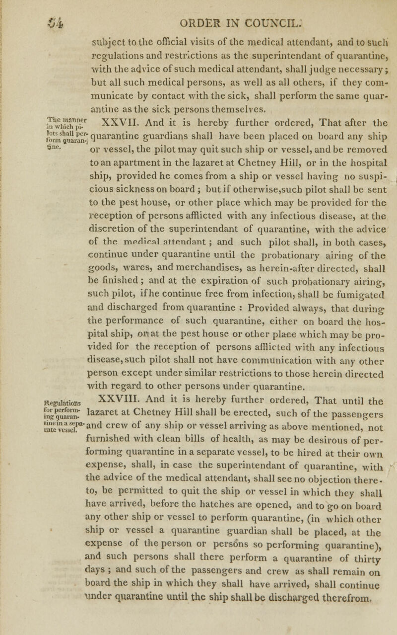 subject to the official visits of the medical attendant, and to such regulations and resti'ictions as the superintendant of quarantine, with the advice of such medical attendant, shall judge necessary; but all such medical persons, as well as all others, if they com- municate by contact with the sick, shall perform the same quar- antine as the sick persons themselves. SSShff XXVII. And it is hereby further ordered, That after the 'bi-m aiiaranv °,uarantine guardians shall have been placed on board any ship one. or vessel, the pilot may quit such ship or vessel, and be removed to an apartment in the lazaret at Chetney Hill, or in the hospital ship, provided he comes from a ship or vessel having no suspi- cious sickness on board ; but if other\vise,such pilot shall be sent to the pest house, or other place which may be provided for the reception of persons afflicted with any infectious disease, at the discretion of the superintendant of quarantine, with the advice of the merlir.nl attendant; and such pilot shall, in both cases, continue under quarantine until the probationary airing of the goods, wares, and merchandises, as herein-after directed, shall be finished; and at the expiration of such probationary airing, such pilot, if he continue free from infection, shall be fumigated and discharged from quarantine : Provided always, that during the performance of such quarantine, either on board the hos- pital ship, oil at the pest house or other place which may be pro- vided for the reception of persons afflicted with any infectious disease, such pilot shall not have communication with any other person except under similar restrictions to those herein directed with regai*d to other persons under quarantine. Regulations XXVIII. And it is hereby further ordered, That until the In^ulra^ lazaret at Chetney Hill shall be erected, such of the passengers raw vessel!*1and crew of any shiP or vessel arriving as above mentioned, not furnished with clean bills of health, as may be desirous of per- forming quarantine in a separate vessel, to be hired at their own expense, shall, in case the superintendant of quarantine, with the advice of the medical attendant, shall see no objection there- to, be permitted to quit the ship or vessel in which they shall have arrived, before the hatches are opened, and to go on board any other ship or vessel to perform quarantine, (in which other ship or vessel a quarantine guardian shall be placed, at the expense of the person or persons so performing quarantine), and such persons shall there perform a quarantine of thirty days ; and such of the passengers and crew as shall remain on board the ship in which they shall have arrived, shall continue under quarantine until the ship shall be discharged therefrom.