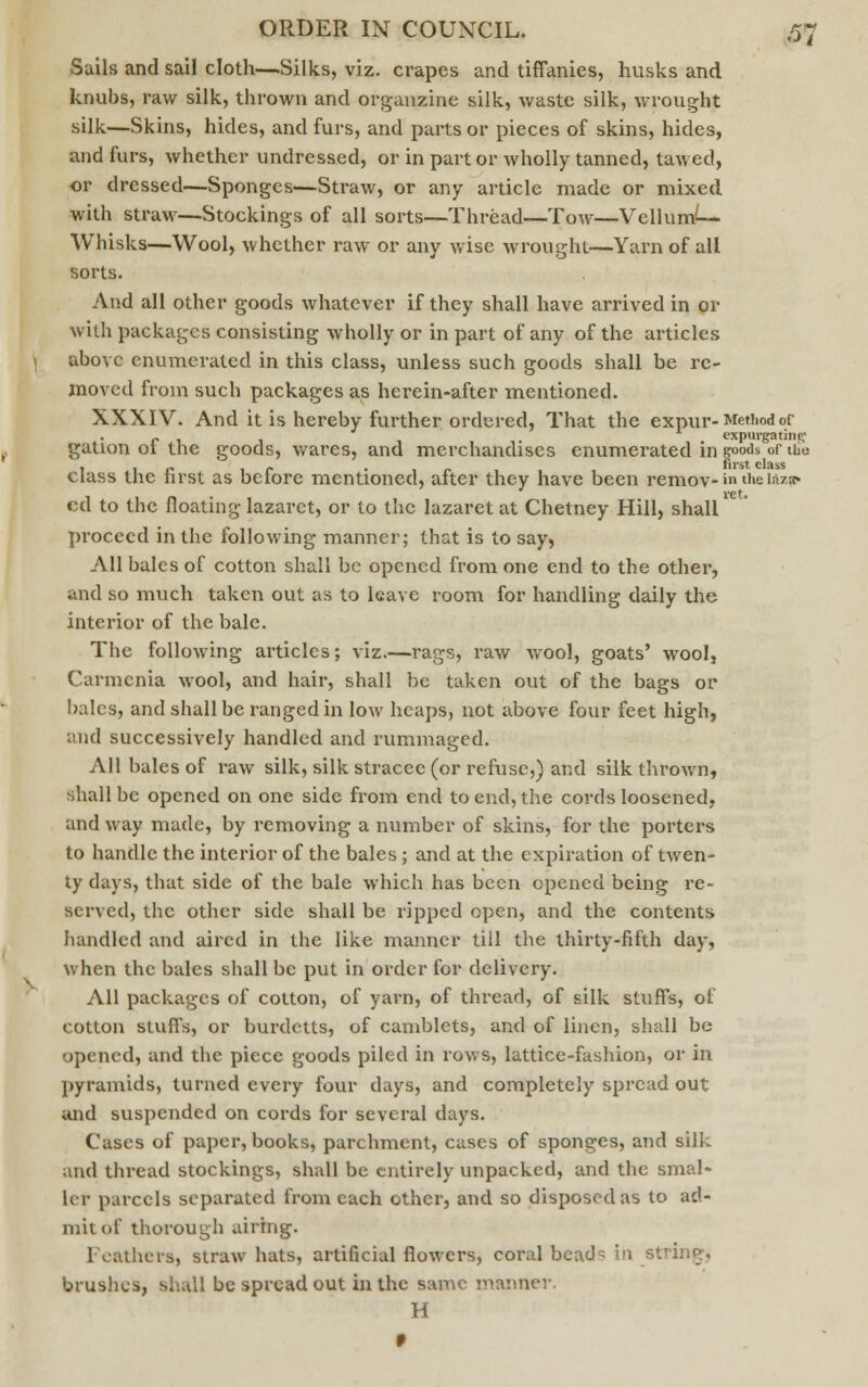 Sails and sail cloth—Silks, viz. crapes and tiffanies, husks and knubs, raw silk, thrown and organzine silk, waste silk, wrought silk—Skins, hides, and furs, and parts or pieces of skins, hides, and furs, whether undressed, or in part or wholly tanned, tawed, or dressed—Sponges—Straw, or any article made or mixed with straw—Stockings of all sorts—Thread—Tow—Vellums- Whisks—Wool, whether raw or any wise wrought—Yarn of all sorts. And all other goods whatever if they shall have arrived in or with packages consisting wholly or in part of any of the articles above enumerated in this class, unless such goods shall be re- moved from such packages as herein-after mentioned. XXXIV. And it is hereby further ordered, That the expur- Method of „ expurgating gation ol the goods, wares, and merchandises enumerated in goods of the , . „ _ , first class class the nrst as bclore mentioned, alter they have been remov- in the iaza« ret. ed to the floating lazaret, or to the lazaret at Chetney Hill, shall proceed in the following manner; that is to say, All bales of cotton shall be opened from one end to the other, and so much taken out as to leave room for handling daily the interior of the bale. The following articles; viz.—rags, raw wool, goats' wool, Carmenia wool, and hair, shall be taken out of the bags or bales, and shall be ranged in low heaps, not above four feet high, and successively handled and rummaged. All bales of raw silk, silk stracee (or refuse,) and silk thrown, shall be opened on one side from end to end, the cords loosened, and way made, by removing a number of skins, for the porters to handle the interior of the bales ; and at the expiration of twen- ty days, that side of the bale which has been opened being re- served, the other side shall be ripped open, and the contents handled and aired in the like manner till the thirty-fifth day, when the bales shall be put in order for delivery. All packages of cotton, of yarn, of thread, of silk stuffs, of cotton stuffs, or burdetts, of camblets, and of linen, shall be opened, and the piece goods piled in rows, lattice-fashion, or in pyramids, turned every four days, and completely spread out and suspended on cords for several days. Cases of paper, books, parchment, cases of sponges, and silk and thread stockings, shall be entirely unpacked, and the smal* let parcels separated from each other, and so disposed as to ad- mit of thorough airing. I gathers, straw hats, artificial flowers, coral bea<JQ in string, brushes, shall be spread out in the same manner. H I