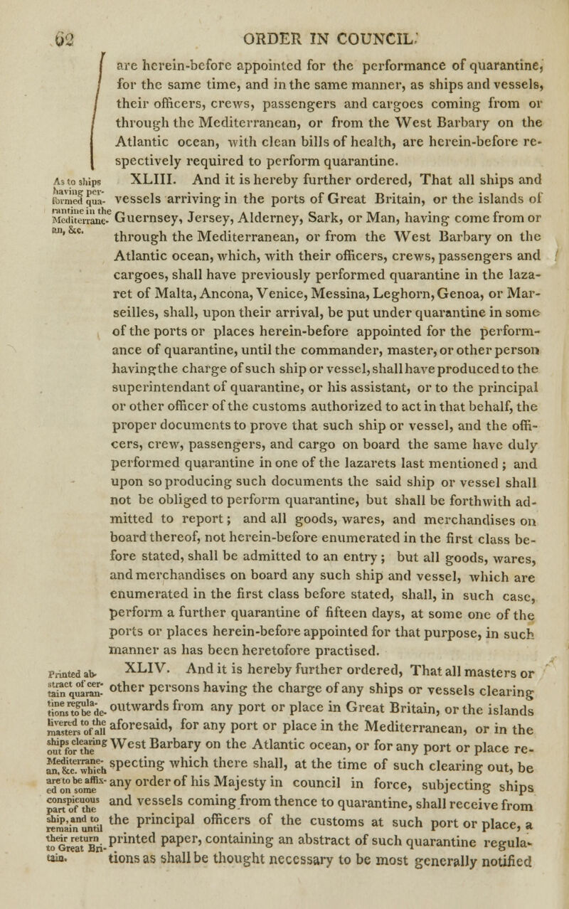 are hcrein-before appointed for the performance of quarantine, for the same time, and in the same manner, as ships and vessels, their officers, crews, passengers and cargoes coming from or through the Mediterranean, or from the West Barbary on the Atlantic ocean, with clean bills of health, are herein-before re- spectively required to perform quarantine. As to ships XLIII. And it is hereby further ordered, That all ships and formed J|ua- vessels arriving in the ports of Great Britain, or the islands of MedUeVrane-6 Guernsey, Jersey, Alderney, Sark, or Man, having come from or through the Mediterranean, or from the West Barbary on the Atlantic ocean, which, with their officers, crews, passengers and cargoes, shall have previously performed quarantine in the laza- ret of Malta, Ancona, Venice, Messina, Leghorn, Genoa, or Mar- seilles, shall, upon their arrival, be put under quarantine in some of the ports or places herein-before appointed for the perform- ance of quarantine, until the commander, master, or other person havingthe charge of such ship or vessel, shall have produced to the superintendant of quarantine, or his assistant, or to the principal or other officer of the customs authorized to act in that behalf, the proper documents to prove that such ship or vessel, and the offi- cers, crew, passengers, and cargo on board the same have duly performed quarantine in one of the lazarets last mentioned ; and upon so producing such documents the said ship or vessel shall not be obliged to perform quarantine, but shall be forthwith ad- mitted to report; and all goods, wares, and merchandises on board thereof, not herein-before enumerated in the first class be- fore stated, shall be admitted to an entry; but all goods, wares, and merchandises on board any such ship and vessel, which are enumerated in the first class before stated, shall, in such case, perform a further quarantine of fifteen days, at some one of the ports or places herein-before appointed for that purpose, in such manner as has been heretofore practised. Printed ab. XLIV. And it is hereby further ordered, That all masters or ££Cq^ other persons having the charge of any ships or vessels clearing t!onswgSeade.outwardsfrom any Port or Place in Great Britain, or the islands mTstmof^u aforesaid, for any port or place in the Mediterranean, or in the ouffor uT* West Barbary on the Atlantic ocean, or for any port or place re- S&fSSSdisPectinS which there shaI1' at the time of such clearing out, be ^^^-any order of his Majesty in council » force, subjecting ships pm ofUtheS and vessels coming from thence to quarantine, shall receive from «mainnuntii the PrinciPal <>fficers of the customs at such port or place, a toGreatUBri-piintetl PaPer' containing an abstract of such quarantine regula- taia. tionsas shall be thought necessary to be most generally notified