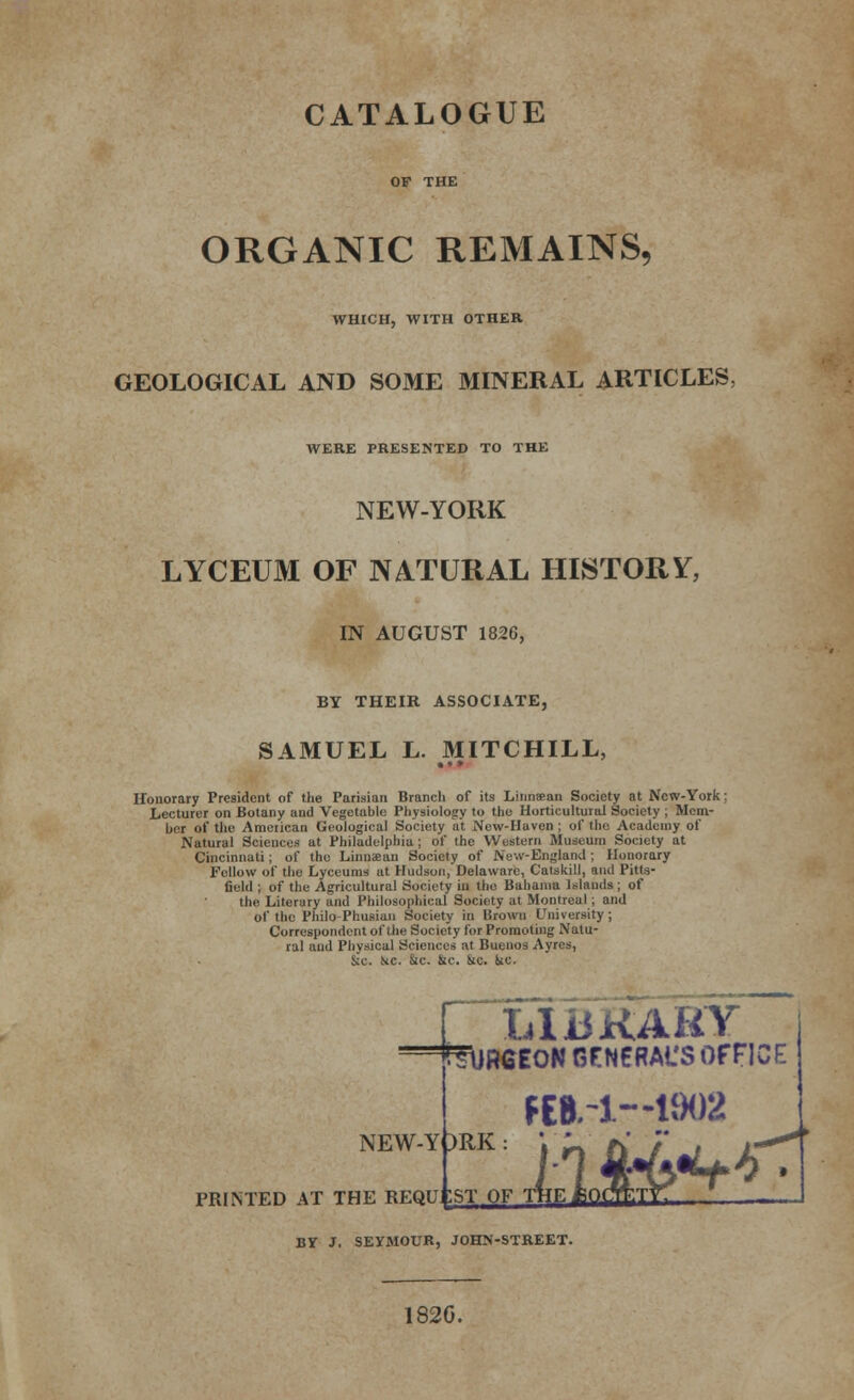 ORGANIC REMAINS, WHICH, WITH OTHER GEOLOGICAL AND SOME MINERAL ARTICLES, WERE PRESENTED TO THE NEW-YORK LYCEUM OF NATURAL HISTORY, IN AUGUST 1826, BY THEIR ASSOCIATE, SAMUEL L. MITCHILL, • •» Honorary President of the Parisian Branch of its Linnsean Society at New-York: Lecturer on Botany and Vegetable Physiology to the Horticultural Society ; Mem- ber of the American Geological Society at New-Huven ; of the Academy of Natural Sciences at Philadelphia; of the Western Museum Society at Cincinnati; of the Linuaean Society of New-England ; Honorary Fellow of the Lyceums at Hudson, Delaware, Catskill, and Pitts- field ; of the Agricultural Society in the Bahama Islands; of the Literary and Philosophical Society at Montreal ; and of the Philo Phusian Society in Brown University; Correspondent of the Society for Promoting Natu- ral and Physical Sciences at Buenos Ayres, Sec. He. He. He. He. He. LliJKAHY 'ffuHBEON GFNERACS OFFICE NEW-YORK: fEBrl—1902 BT J. SEYMOUR, JOHN-STREET. 182G.