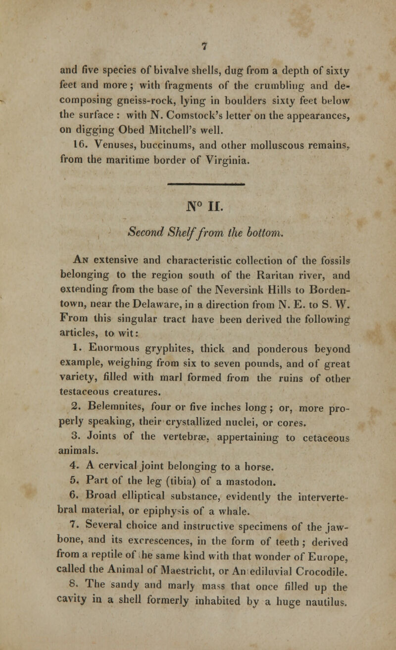 and five species of bivalve shells, dug from a depth of sixty feet and more; with fragments of the crumbling and de- composing gneiss-rock, lying in boulders sixty feet below the surface : with N. Comstock's letter on the appearances, on digging Obed Mitchell's well. 16. Venuses, buccinums, and other molluscous remains, from the maritime border of Virginia. N° II. Second Shelf from the bottom. An extensive and characteristic collection of the fossils belonging to the region south of the Raritan river, and extending from the base of the Neversink Hills to Borden- town, near the Delaware, in a direction from N. E. to S. W. From this singular tract have been derived the following articles, to wit: 1. Enormous gryphites, thick and ponderous beyond example, weighing from six to seven pounds, and of great variety, filled with marl formed from the ruins of other testaceous creatures. 2. Belemnites, four or five inches long; or, more pro- perly speaking, their crystallized nuclei, or cores. 3. Joints of the vertebrae, appertaining to cetaceous animals. 4. A cervical joint belonging to a horse. 5. Part of the leg (tibia) of a mastodon. 6. Broad elliptical substance, evidently the interverte- bral material, or epiphysis of a whale. 7. Several choice and instructive specimens of the jaw- bone, and its excrescences, in the form of teeth ; derived from a reptile of he same kind with that wonder of Europe, called the Animal of Maestricht, or An ediluvial Crocodile. 8. The sandy and marly mass that once filled up the cavity in a shell formerly inhabited by a huge nautilus.