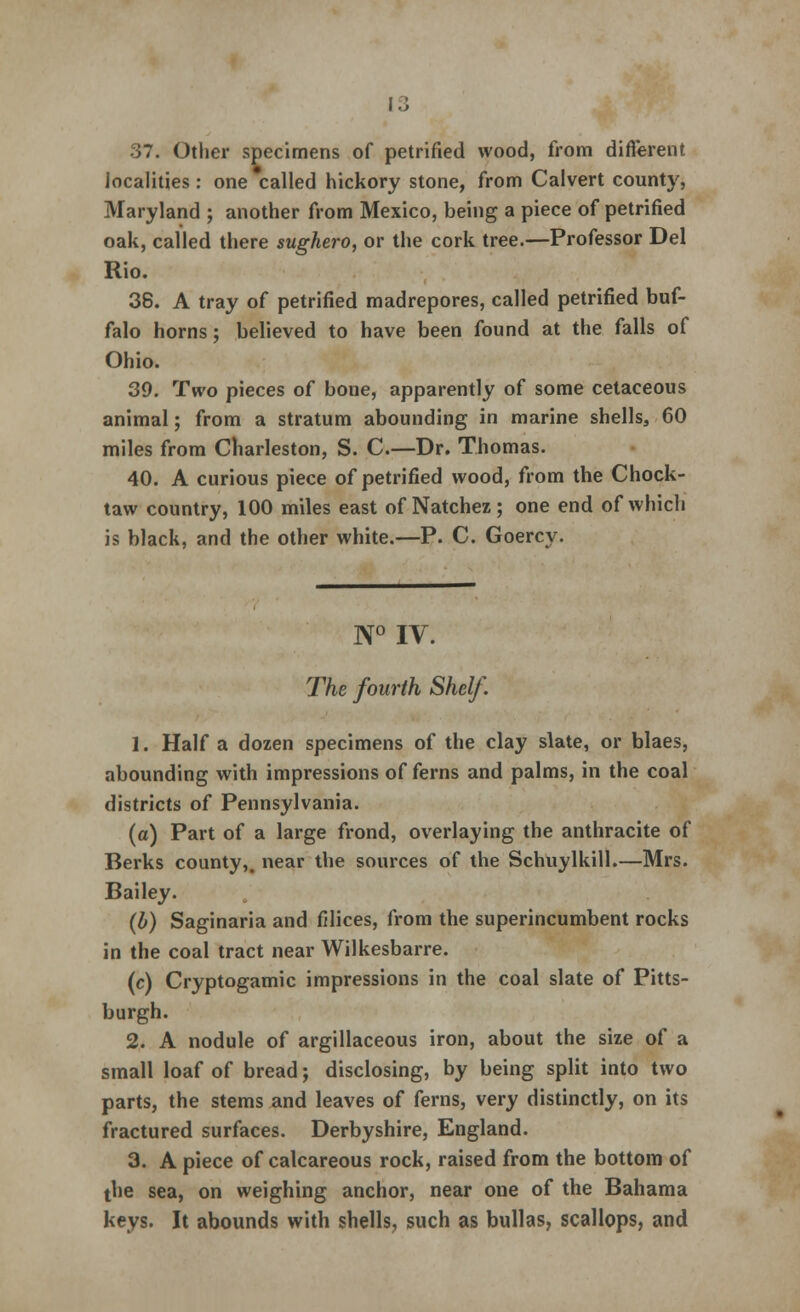37. Other specimens of petrified wood, from different localities: one called hickory stone, from Calvert county, Maryland ; another from Mexico, being a piece of petrified oak, called there sughero, or the cork tree.—Professor Del Rio. 38. A tray of petrified madrepores, called petrified buf- falo horns; believed to have been found at the falls of Ohio. 39. Two pieces of bone, apparently of some cetaceous animal; from a stratum abounding in marine shells, 60 miles from Charleston, S. C.—Dr. Thomas. 40. A curious piece of petrified wood, from the Chock- taw country, 100 miles east of Natchez; one end of which is black, and the other white.—P. C. Goercy. N° IV. The fourth Shelf. 1. Half a dozen specimens of the clay slate, or blaes, abounding with impressions of ferns and palms, in the coal districts of Pennsylvania. (a) Part of a large frond, overlaying the anthracite of Berks county,, near the sources of the Schuylkill.—Mrs. Bailey. (b) Saginaria and Alices, from the superincumbent rocks in the coal tract near Wilkesbarre. (c) Cryptogamic impressions in the coal slate of Pitts- burgh. 2. A nodule of argillaceous iron, about the size of a small loaf of bread; disclosing, by being split into two parts, the stems and leaves of ferns, very distinctly, on its fractured surfaces. Derbyshire, England. 3. A piece of calcareous rock, raised from the bottom of the sea, on weighing anchor, near one of the Bahama keys. It abounds with shells, such as bullas, scallops, and