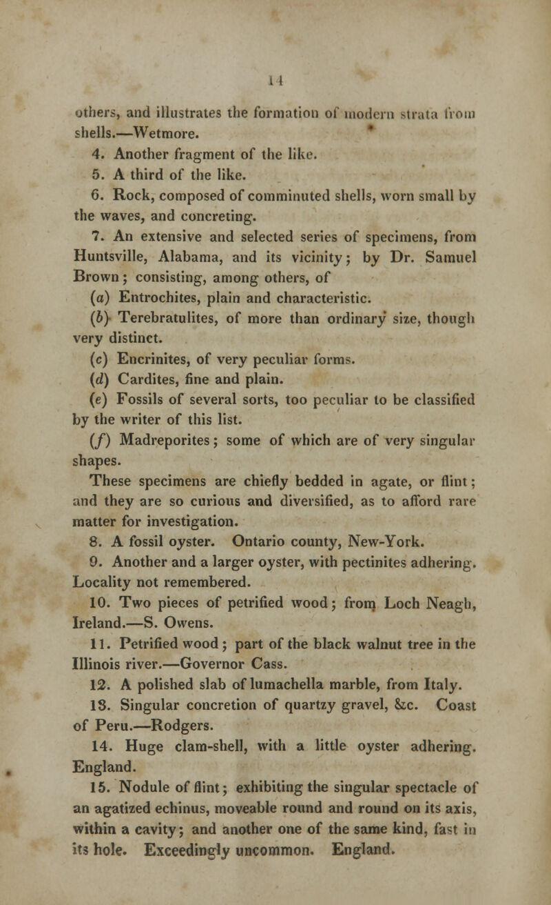 11 others, and illustrates the formation of modern strata from shells.—Wetmore. 4. Another fragment of the like. 5. A third of the like. 6. Rock, composed of comminuted shells, worn small by the waves, and concreting. 7. An extensive and selected series of specimens, from Huntsville, Alabama, and its vicinity; by Dr. Samuel Brown; consisting, among others, of (a) Entrochites, plain and characteristic. (b} Terebratulites, of more than ordinary size, though very distinct. (c) Encrinites, of very peculiar forms. (d) Cardites, fine and plain. (e) Fossils of several sorts, too peculiar to be classified by the writer of this list. (/) Madreporites; some of which are of very singular shapes. These specimens are chiefly bedded in agate, or flint; and they are so curious and diversified, as to afford rare matter for investigation. 8. A fossil oyster. Ontario county, New-York. 0. Another and a larger oyster, with pectinites adhering. Locality not remembered. 10. Two pieces of petrified wood; from Loch Neagh, Ireland.—S. Owens. 11. Petrified wood ; part of the black walnut tree in the Illinois river.—Governor Cass. 12. A polished slab of lumachella marble, from Italy. 13. Singular concretion of quartzy gravel, he. Coast of Peru.—Rodgers. 14. Huge clam-shell, with a little oyster adhering. England. 15. Nodule of flint; exhibiting the singular spectacle of an agatized echinus, moveable round and round on its axis, within a cavity; and another one of the same kind, fast in its hole. Exceedingly uncommon. England.