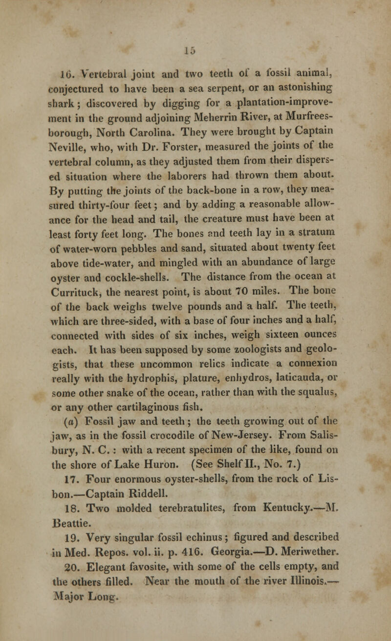 10. Vertebral joint and two teeth oi' a fossil animal, conjectured to have been a sea serpent, or an astonishing shark; discovered by digging for a plantation-improve- ment in the ground adjoining Meherrin River, at Murfrees- borough, North Carolina. They were brought by Captain Neville, who, with Dr. Forster, measured the joints of the vertebral column, as they adjusted them from their dispers- ed situation where the laborers had thrown them about. By putting the joints of the back-bone in a row, they mea- sured thirty-four feet; and by adding a reasonable allow- ance for the head and tail, the creature must have been at least forty feet long. The bones and teeth lay in a stratum of water-worn pebbles and sand, situated about twenty feet above tide-water, and mingled with an abundance of large oyster and cockle-shells. The distance from the ocean at Currituck, the nearest point, is about 70 miles. The bone of the back weighs twelve pounds and a half. The teeth, which are three-sided, with a base of four inches and a half, connected with sides of six inches, weigh sixteen ounces each. It has been supposed by some zoologists and geolo- gists, that these uncommon relics indicate a connexion really with the hydrophis, plature, enhydros, laticauda, or some other snake of the ocean, rather than with the squalus, or any other cartilaginous fish. (a) Fossil jaw and teeth ; the teeth growing out of the jaw, as in the fossil crocodile of New-Jersey. From Salis- bury, N. C.: with a recent specimen of the like, found on the shore of Lake Huron. (See Shelf II., No. 7.) 17. Four enormous oyster-shells, from the rock of Lis- bon.—Captain Riddell. 18. Two molded terebratulites, from Kentucky.—M. Beattie. 19. Very singular fossil echinus; figured and described in Med. Repos. vol. ii. p. 416. Georgia.—D. Meriwether. 20. Elegant favosite, with some of the cells empty, and the others filled. Near the mouth of the river Illinois.— Major Long.