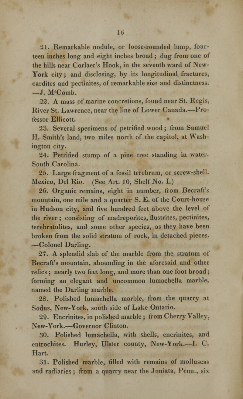 10 21. Remarkable nodule, or loose-rounded lump, four- teen inches long and eight inches broad; dug from one of the hills near Corker's Hook, in the seventh ward of New- York city; and disclosing, by its longitudinal fractures, cardites and pectinites, of remarkable size and distinctness. —J. M'Comb. 22. A mass of marine concretions, found near St. Regis, River St. Lawrence, near the line of Lower Canada.—Pro- fessor Ellicott. 23. Several specimens of petrified wood; from Samuel II. Smith's land, two miles north of the capitol, at Wash- ington city. 24. Petrified stump of a pine tree standing in water. South Carolina. 25. Large fragment of a fossil terebrum, or screw-shell. Mexico, Del Rio. (See Art. 10, Shelf No. I.) 26. Organic remains, eight in number, from Becraft's mountain, one mile and a quarter S. E. of the Court-house in Hudson city, and five hundred feet above the level of the river ; consisting of madreporites, flustrites, pectinites, terebratulites, and some other species, as they have been broken from the solid stratum of rock, in detached pieces. —Colonel Darling. 27. A splendid slab of the marble from the stratum of Becraft's mountain, abounding in the aforesaid and other relics ; nearly two feet long, and more than one foot broad; forming an elegant and uncommon lumachella marble, named the Darling marble. 28. Polished lumachella marble, from the quarry at Sodus, New-York, south side of Lake Ontario. 29. Encrinites, in polished marble; from Cherry Valley. New-York.—Governor Clinton. 30. Polished lumachella, with shells, encrinites, and entrochites. Hurley, Ulster county, New-York.—I. C. Hart. 31. Polished marble, filled with remains of molluscas and radiaries; from a quarry near the Juniata, Penn., six