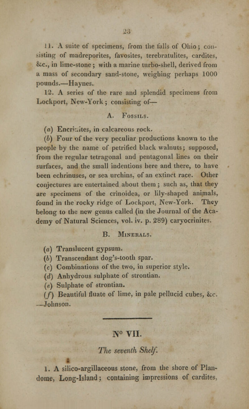 2.) 11. A suite of specimens, from the tails of Ohio; con- sisting of madreporites, favosites, terebratulites, cardites, &c, in lime-stone ; with a marine turbo-shell, derived from a mass of secondary sand-stone, weighing perhaps 1000 pounds.—Haynes. 12. A series of the rare and splendid specimens from Lockport, New-York ; consisting of— A. Fossils. (a) Encrn.ites, in calcareous rock. (b) Four of the very peculiar productions known to the people by the name of petrified black walnuts; supposed, from the regular tetragonal and pentagonal lines on their surfaces, and the small indentions here and there, to have been echrinuses, or sea urchins, of an extinct race. Other conjectures are entertained about them; such as, that they are specimens of the crinoidea, or lily-shaped animals, found in the rocky ridge of Lockport. New-York. They belong to the new genus called (in the Journal of the Aca- demy of Natural Sciences, vol. iv. p. 289) caryocrinites. B. Minerals. (a) Translucent gypsum. (6) Transcendant dog's-tooth spar. (c) Combinations of the two, in superior style. (d) Anhydrous sulphate of strontian. (e) Sulphate of strontian. (/) Beautiful fluate of lime, in pale pellucid cubes, &c. —Johnson. N° VII. The seventh Shelf. 1. A silico-argillaceous stone, from the shore of Plan- dome, Long-Island; containing impressions of cardites.