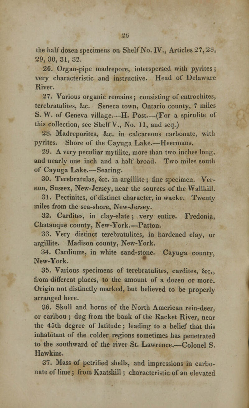 20 the hall'dozen specimens on Shelf No. IV., Articles 27, 28, 29, 30, 31, 32. 26. Organ-pipe madrepore, interspersed with pyrites; very characteristic and instructive. Head of Delaware River. 27. Various organic remains; consisting of entrochites, terebratulites, he. Seneca town, Ontario county, 7 miles S. W. of Geneva village.—H. Post (For a spirulite of this collection, see Shelf V., No. 11, and seq.) 28. Madreporites, &c. in calcareous carbonate, with pyrites. Shore of the Cayuga Lake.—Heermans. 29. A very peculiar mytilite, more than two inches long, and nearly one inch and a half broad. Two miles south of Cayuga Lake.—Searing. 30. Terebratulas, &sc. in argillite; fine specimen. Ver- non, Sussex, New-Jersey, near the sources of the Wallkill. 31. Pectinites, of distinct character, in wacke. Twenty miles from the sea-shore, New-Jersey. 32. Cardites, in clay-slate; very entire. Fredonia, Chatauque county, New-York.—Patton. 33. Very distinct terebratulites, in hardened clay, or argillite. Madison county, New-York. 34. Cardiums, in white sand-stone. Cayuga county, New-York. 35. Various specimens of terebratulites, cardites, &c, from different places, to the amount of a dozen or more. Origin not distinctly marked, but believed to be properly arranged here. 36. Skull and horns of the North American rein-deer, or caribou ; dug from the bank of the Racket River, near the 45th degree of latitude; leading to a belief that this inhabitant of the colder regions sometimes has penetrated to the southward of the river St. Lawrence.—Colonel S. Hawkins. 37. Mass of petrified shells, and impressions in carbo- nate of lime; from Kaatskill; characteristic of an elevated