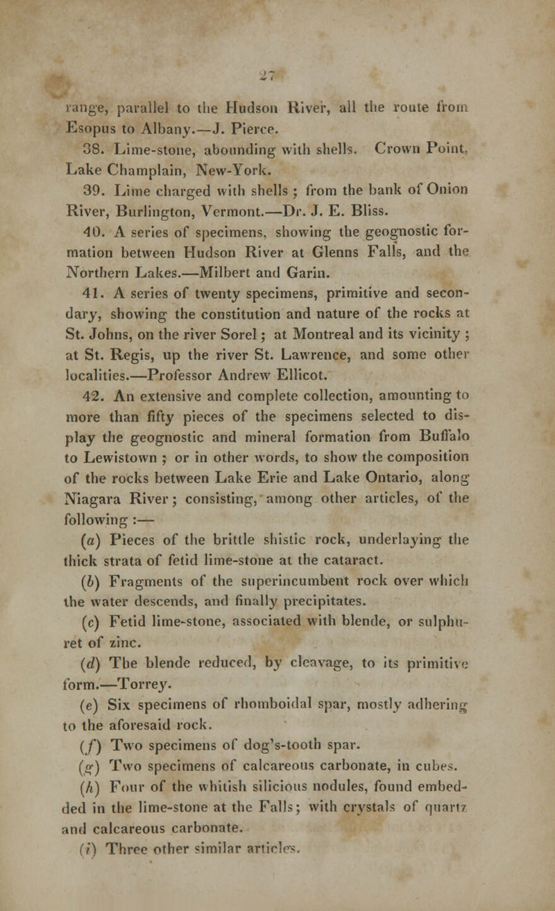 range, parallel to the Hudson River, all tlie route from Esopus to Albany.—J. Pierce. 38. Lime-stone, abounding with shells. Crown Point. Lake Champlain, New-York. 39. Lime charged with shells ; from the bank of Onion River, Burlington, Vermont.—Dr. J. E. Bliss. 40. A series of specimens, showing the geognostic for- mation between Hudson River at Glenns Falls, and the Northern Lakes.—Milbert and Garin. 41. A series of twenty specimens, primitive and secon- dary, showing the constitution and nature of the rocks at St. Johns, on the river Sorel; at Montreal and its vicinity ; at St. Regis, up the river St. Lawrence, and some other localities.—Professor Andrew Ellicot. 42. An extensive and complete collection, amounting to more than fifty pieces of the specimens selected to dis- play the geognostic and mineral formation from Buffalo to Lewistown ; or in other words, to show the composition of the rocks between Lake Erie and Lake Ontario, along Niagara River; consisting, among other articles, of the following :— (a) Pieces of the brittle shistic rock, underlaying the thick strata of fetid lime-stone at the cataract. (b) Fragments of the superincumbent rock over which the water descends, and finally precipitates. (c) Fetid lime-stone, associated with blende, or sulphu- ret of zinc. (d) The blende reduced, by cleavage, to its primitive form.—Torrey. (e) Six specimens of rhomboidal spar, mostly adhering to the aforesaid rock. (/) Two specimens of dog's-tooth spar. («•) Two specimens of calcareous carbonate, in cubes. (h) Four of the whitish silicious nodules, found embed- ded in the lime-stone at the Falls; with crystals of quartz and calcareous carbonate. (i) Three other similar afticles.