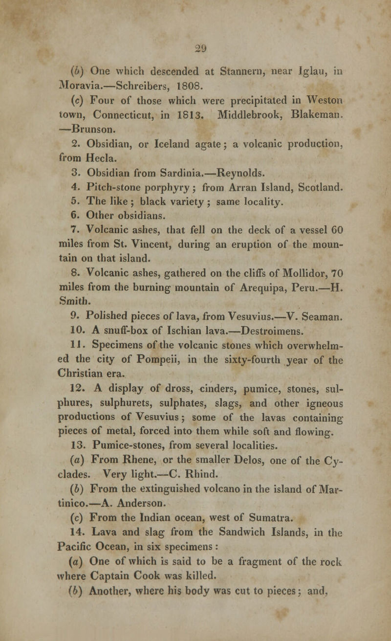 28 (b) One which descended at Stannern, near Iglau, in Moravia.—Schreibers, 1808. (c) Four of those which were precipitated in Weston town, Connecticut, in 1813. Middlebrook, Blakeman. —Brunson. 2. Obsidian, or Iceland agate; a volcanic production, from Hecla. 3. Obsidian from Sardinia.—Reynolds. 4. Pitch-stone porphyry; from Arran Island, Scotland. 5. The like ; black variety ; same locality. 6. Other obsidians. 7. Volcanic ashes, that fell on the deck of a vessel 60 miles from St. Vincent, during an eruption of the moun- tain on that island. 8. Volcanic ashes, gathered on the cliffs of Mollidor, 70 miles from the burning mountain of Arequipa, Peru.—H. Smith. 9. Polished pieces of lava, from Vesuvius.—V. Seaman. 10. A snuff-box of Ischian lava.—Destroimens. 11. Specimens of the volcanic stones which overwhelm- ed the city of Pompeii, in the sixty-fourth year of the Christian era. 12. A display of dross, cinders, pumice, stones, sul- phures, sulphurets, sulphates, slags, and other igneous productions of Vesuvius; some of the lavas containing pieces of metal, forced into them while soft and flowing. 13. Pumice-stones, from several localities. (a) From Rhene, or the smaller Delos, one of the Cy- clades. Very light.—C. Rhind. (b) From the extinguished volcano in the island of Mar- tinico.—A. Anderson. (c) From the Indian ocean, west of Sumatra. 14. Lava and slag from the Sandwich Islands, in the Pacific Ocean, in six specimens : (a) One of which is said to be a fragment of the rock where Captain Cook was killed. (b) Another, where his body was cut to pieces; and.