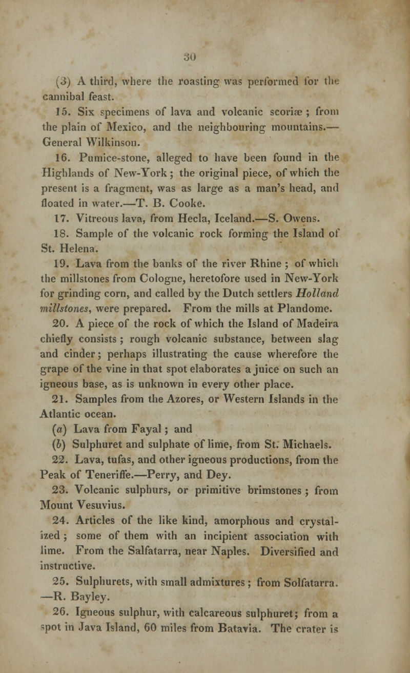 [3) A third, where the roasting was performed tor the eannibal feast. 15. Six specimens of lava and volcanic scoria?; from the plain of Mexico, and the neighbouring mountains.— General Wilkinson. 16. Pumice-stone, alleged to have been found in the Highlands of New-York; the original piece, of which the present is a fragment, was as large as a man's head, and floated in water.—T. B. Cooke. 17. Vitreous lava, from Hecla, Iceland.—S. Owens. 18. Sample of the volcanic rock forming the Island of St. Helena. 19. Lava from the banks of the river Rhine ; of which the millstones from Cologne, heretofore used in New-York for grinding corn, and called by the Dutch settlers Holland millstones, were prepared. From the mills at Plandome. 20. A piece of the rock of which the Island of Madeira chiefly consists ; rough volcanic substance, between slag and cinder; perhaps illustrating the cause wherefore the grape of the vine in that spot elaborates a juice on such an igneous base, as is unknown in every other place. 21. Samples from the Azores, or Western Islands in the Atlantic ocean. («) Lava from Fayal; and (b) Sulphuret and sulphate of lime, from St. Michaels. 22. Lava, tufas, and other igneous productions, from the Peak of Teneriffe.—Perry, and Dey. 23. Volcanic sulphurs, or primitive brimstones ; from Mount Vesuvius. 24. Articles of the like kind, amorphous and crystal- ized ; some of them with an incipient association with lime. From the Salfatarra, near Naples. Diversified and instructive. 25. Sulphurets, with small admixtures ; from Solfatarra. —R. Bayley. 26. Igneous sulphur, with calcareous sulphuret; from a spot in Java Island, 60 miles from Bataria. The crater is