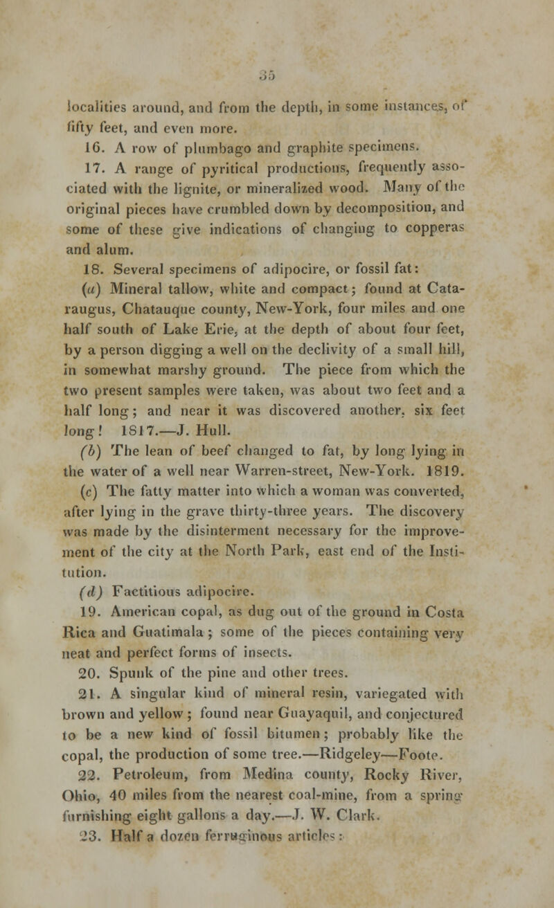 localities around, and from the depth, in some instances, of fifty feet, and even more. 16. A row of plumbago and graphite specimens. 17. A range of pyritical productions, frequently asso- ciated with the lignite, or mineralized wood. Many of tho original pieces have crumbled down by decomposition, and some of these give indications of changing to copperas and alum. 18. Several specimens of adipocire, or fossil fat: (a) Mineral tallow, white and compact; found at Cata- raugus, Chatauque county, New-York, four miles and one half south of Lake Erie, at the depth of about four feet, by a person digging a well on the declivity of a small hill, in somewhat marshy ground. The piece from which the two present samples were taken, was about two feet and a half long; and near it was discovered another, six feet long! 1S17.—J. Hull. (b) The lean of beef changed to fat, by long lying in the water of a well near Warren-street, New-York. 1819. (c) The fatty matter into which a woman was converted, after lying in the grave thirty-three years. The discovery was made by the disinterment necessary for the improve- ment of the city at the North Park, east end of the Insti- tution. (d) Factitious adipocire. 19. American copal, as dug out of the ground in Costa Rica and Guatimala ; some of the pieces containing verv neat and perfect forms of insects. 20. Spunk of the pine and other trees. 21. A singular kind of mineral resin, variegated with brown and yellow ; found near Guayaquil, and conjectured to be a new kind of fossil bitumen ; probably like the copal, the production of some tree.—Ridgeley—Foote. 22. Petroleum, from Medina county, Rocky River, Ohio, 40 miles from the nearest coal-mine, from a sprint furnishing eight gallons a day.—J. W. Clark. J3. Haifa dozen ferrHtrinous articles: