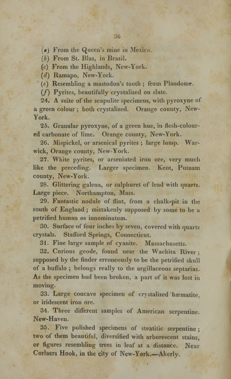 («) From the Queen's mine in Mexico. (b) From St. Bias, in Brazil. (c) From the Highlands, New-York. (d) Ramapo, New-York. (e) Resembling a mastodon's tooth ; from Plandome. (/) Pyrites, beautifully crystalized on slate. 24. A suite of the scapulite specimens, with pyroxyne of a green colour ; both crystalized. Orange county, New- York. 25. Granular pyroxyne, of a green hue, in flesh-colour- ed carbonate of lime. Orange county, New-York. 26. Mispickel, or arsenical pyrites ; large lump. War- wick, Orange county, New-York. 27. White pyrites, or arseniated iron ore, very much like the preceding. Larger specimen. Kent, Putnam county, New-York. 28. Glittering galena, or sulphuret of lead with quartz. Large piece. Northampton, Mass. 29. Fantastic nodule of flint, from a chalk-pit in the south of England ; mistakenly supposed by some to be a petrified human os innominatum. 30. Surface of four inches by seven, covered with quartz crystals. Stafford Springs, Connecticut. 31. Fine large sample of cyanite. Massachusetts. 32. Curious geode, found near the Wachita River ; supposed by the finder erroneously to be the petrified skull of a buffalo ; belongs really to the argillaceous septarias. As the specimen had been broken, a part of it was lost in moving. 33. Large concave specimen of crystalized haematite, or iridescent iron ore. 34. Three different samples of American serpentine. New-Haven. 35. Five polished specimens of steatitic serpentine ; two of them beautiful, diversified with arborescent stains, or figures resembling trees in leaf at a distance. Near Corlaers Hook, in the city of New-York.—Akerly.