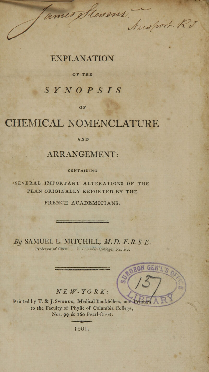 /? . <%. r* it'S /fats£■?*■■*. %/f/,t*f u 4 7\^ r EXPLANATION SYNOPSIS OF CHEMICAL NOMENCLATURE ARRANGEMENT: CONTAINING SEVERAL IMPORTANT ALTERATIONS OP THE PLAN ORIGINALLY REPORTED BY THE FRENCH ACADEMICIANS. Bj/ SAMUEL L. MITCHILL, M.D. F.R.S.E J'rofessor of Clicn College, See Sec. N E W-YO RK. Printed by T.& J. Swords, Medical Bookfellers, an to the Faculty of Phyfic of Columbia College, Nos. 99 & 160 Fearl-flreet.