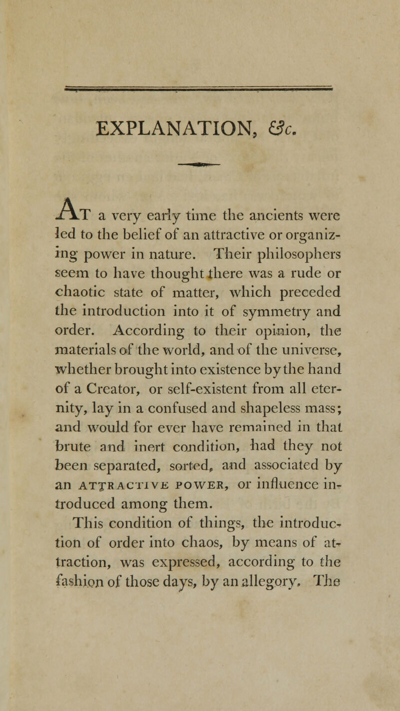 EXPLANATION, (3c. J\T a very early time the ancients were led to the belief of an attractive or organiz- ing power in nature. Their philosophers seem to have thought there was a rude or chaotic state of matter, which preceded the introduction into it of symmetry and order. According to their opinion, the materials of the world, and of the universe, whether brought into existence by the hand of a Creator, or self-existent from all eter- nity, lay in a confused and shapeless mass; and would for ever have remained in that brute and inert condition, had they not been separated, sorted, and associated by an attractive power, or influence in- troduced among them. This condition of things, the introduce tion of order into chaos, by means of at- traction, was expressed, according to the fashion of those days, by an allegory. The