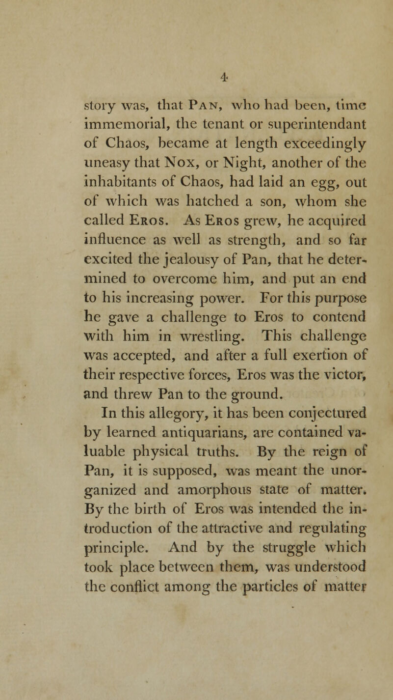 story was, that Pan, who had been, time immemorial, the tenant or superintendant of Chaos, became at length exceedingly uneasy that Nox, or Night, another of the inhabitants of Chaos, had laid an egg, out of which was hatched a son, whom she called Eros. As Eros grew, he acquired influence as well as strength, and so far excited the jealousy of Pan, that he deter- mined to overcome him, and put an end to his increasing power. For this purpose he gave a challenge to Eros to contend with him in wrestling. This challenge was accepted, and after a full exertion of their respective forces, Eros was the victor, and threw Pan to the ground. In this allegory, it has been conjectured by learned antiquarians, are contained va- luable physical truths. By the reign of Pan, it is supposed, was meant the unor- ganized and amorphous state of matter. By the birth of Eros was intended the in- troduction of the attractive and regulating principle. And by the struggle which took place between them, was understood the conflict among the particles of matter