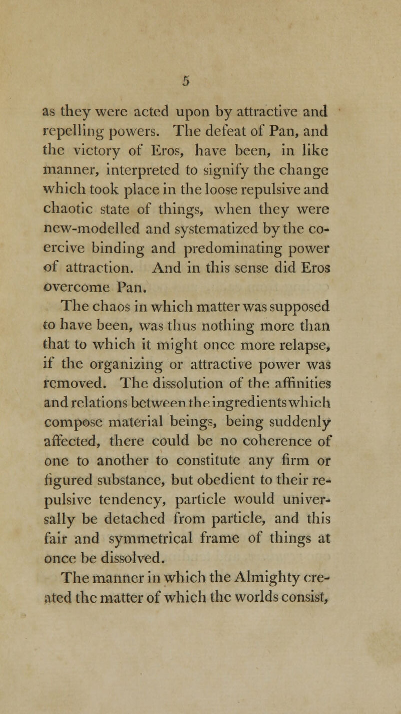 as they were acted upon by attractive and repelling powers. The defeat of Pan, and the victory of Eros, have been, in like manner, interpreted to signify the change which took place in the loose repulsive and chaotic state of things, when they were new-modelled and systematized by the co- ercive binding and predominating power of attraction. And in this sense did Eros overcome Pan. The chaos in which matter was supposed to have been, was thus nothing more than that to which it might once more relapse, if the organizing or attractive power was removed. The dissolution of the affinities and rel ations between th e i ngredients wh i ch compose material beings, being suddenly affected, there could be no coherence of one to another to constitute any firm or figured substance, but obedient to their re- pulsive tendency, particle would univer- sally be detached from particle, and this fair and symmetrical frame of things at once be dissolved. The manner in which the Almighty cre- ated the matter of which the worlds consist,