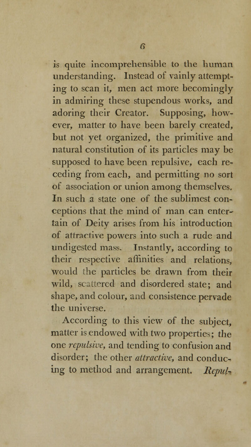 is quite incomprehensible to the human understanding. Instead of vainly attempt- ing to scan it, men act more becomingly in admiring these stupendous works, and adoring their Creator. Supposing, how- ever, matter to have been barely created, but not yet organized, the primitive and natural constitution of its particles may be supposed to have been repulsive, each re- ceding from each, and permitting no sort of association or union among themselves. In such a state one of the sublimest con- ceptions that the mind of man can enter- tain of Deity arises from his introduction of attractive powers into such a rude and undigested mass. Tnstantly, according to their respective affinities and relations, would the particles be drawn from their wild, scattered and disordered state; and shape, and colour, and consistence pervade the universe. According to this view of the subject, matter is endowed with two properties; the one repulsive, and tending to confusion and disorder; the other attractive, and conduc- ing to method and arrangement. Repuh