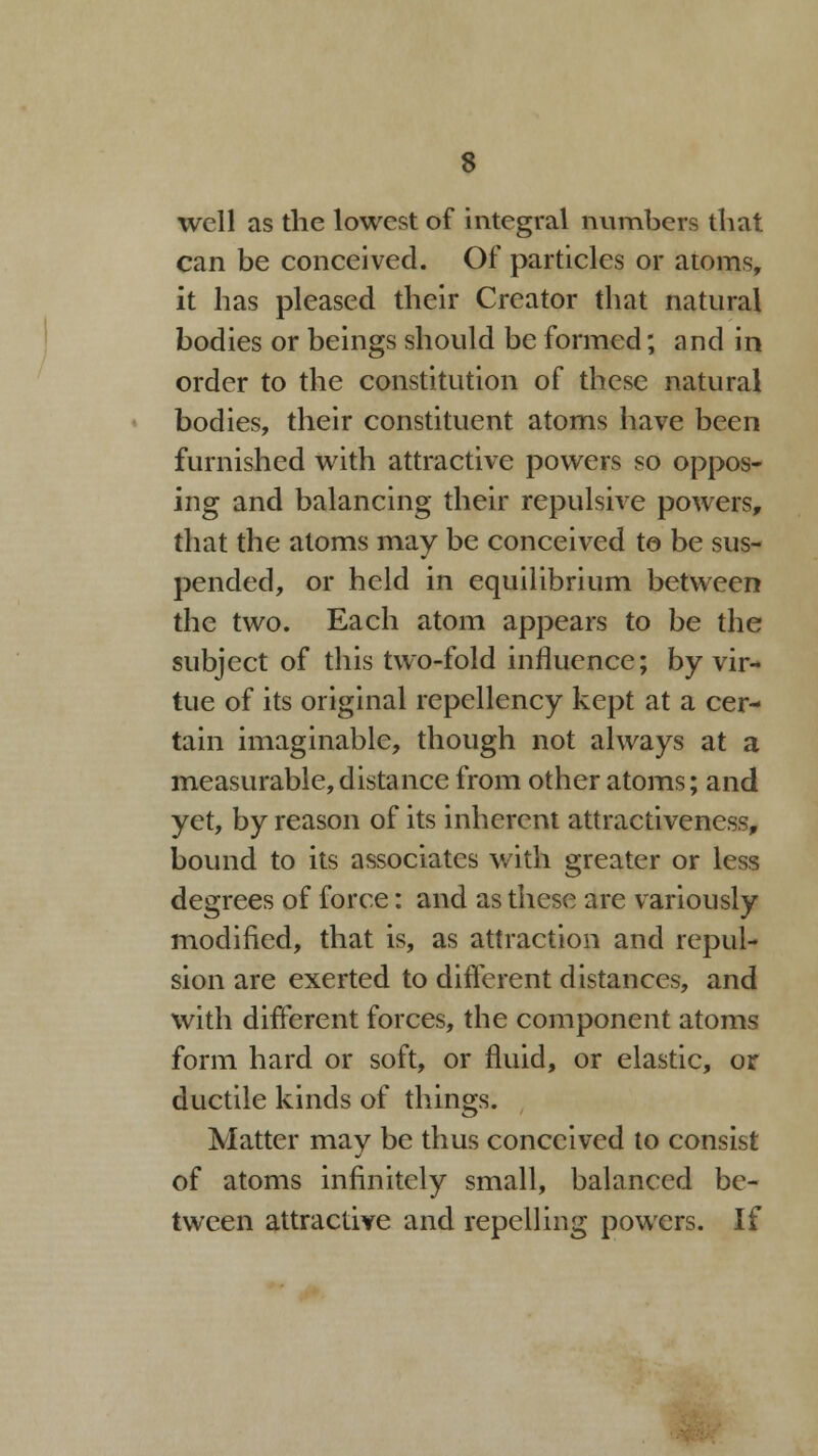 well as the lowest of integral numbers that can be conceived. Of particles or atoms, it has pleased their Creator that natural bodies or beings should be formed; and in order to the constitution of these natural bodies, their constituent atoms have been furnished with attractive powers so oppos- ing and balancing their repulsive powers, that the atoms may be conceived te be sus- pended, or held in equilibrium between the two. Each atom appears to be the subject of this two-fold influence; by vir- tue of its original repcllcncy kept at a cer- tain imaginable, though not always at a measurable,distance from other atoms; and yet, by reason of its inherent attractiveness, bound to its associates with greater or less degrees of force: and as these are variously modified, that is, as attraction and repul- sion are exerted to different distances, and with different forces, the component atoms form hard or soft, or fluid, or elastic, or ductile kinds of things. Matter may be thus conceived to consist of atoms infinitely small, balanced be- tween attractive and repelling powers. If