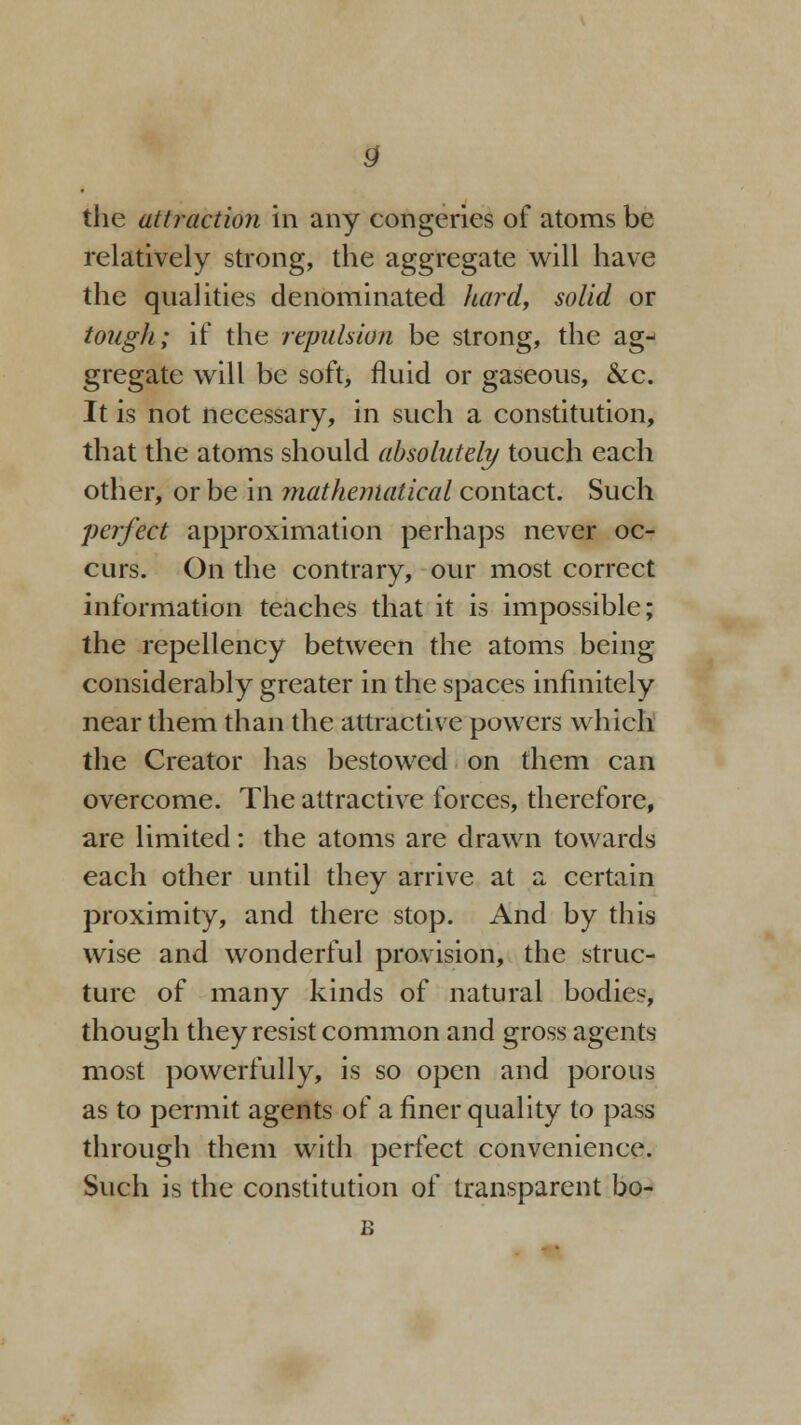 the attraction in any congeries of atoms be relatively strong, the aggregate will have the qualities denominated hard, solid or tough; if the repulsion be strong, the ag- gregate will be soft, fluid or gaseous, &c. It is not necessary, in such a constitution, that the atoms should absolutely touch each other, or be in mathematical contact. Such perfect approximation perhaps never oc- curs. On the contrary, our most correct information teaches that it is impossible; the repellency between the atoms being considerably greater in the spaces infinitely near them than the attractive powers which the Creator has bestowed on them can overcome. The attractive forces, therefore, are limited: the atoms are drawn towards each other until they arrive at a certain proximity, and there stop. And by this wise and wonderful provision, the struc- ture of many kinds of natural bodies, though they resist common and gross agents most powerfully, is so open and porous as to permit agents of a finer quality to pass through them with perfect convenience. Such is the constitution of transparent bo- B