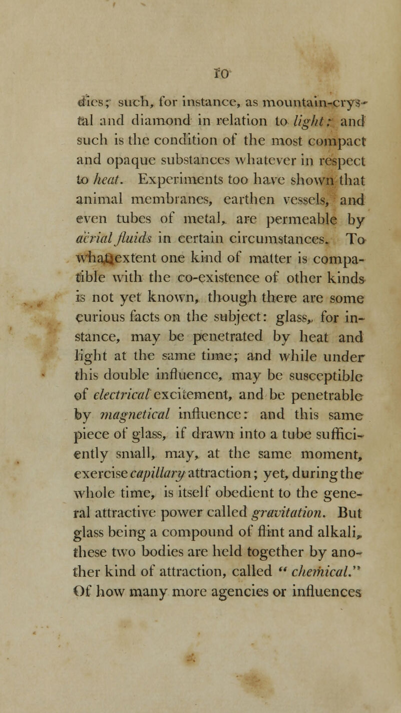 ro dies; such, for instance, as mountain-crys- tal and diamond in relation to light: and such is the condition of the most compact and opaque substances whatever in respect to heat. Experiments too have shown that animal membranes, earthen vessels, and even tubes of metalr are permeable by aerial fluids in certain circumstances. To whaQextent one kind of matter is compa- tible with the co-existence of other kinds is not yet known, though there are some curious facts on the subject: glass,, for in- stance, may be penetrated by heat and light at the same time; and while under this double influence, may be susceptible of electrical excitement, and be penetrable by magnetical influence: and this same piece of glass, if drawn into a tube suffici- ently small, may, at the same moment, exercise capillary attraction; yet, during the whole time, is itself obedient to the gene- ral attractive power called gravitation. But glass being a compound of flint and alkali„ these two bodies are held together by ano- ther kind of attraction, called  chemical.^ Of how many more agencies or influences