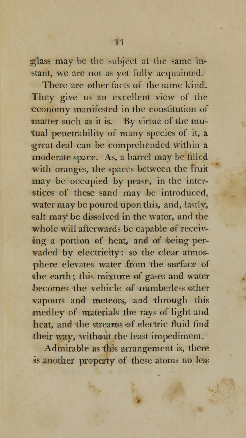 ♦glass may be the subject at the same in- stant, we are not as yet fully acquainted. There are other facts of the same kind. They give us an excellent view of the -economy manifested in the constitution of matter such as it is. By virtue of the mu- tual penetrability of many species of it, a :great deal can be comprehended within a moderate space. As, a barrel may be filled with oranges, the spaces between the fruit may be occupied by pease, in the inter- stices of these sand may be introduced, water may be poured upon this, and, lastly, salt may be dissolved in the water, and the whole will afterwards be capable of receiv- ing a portion of heat, and of 4>eing per- vaded by electricity: so the clear atmos- phere elevates water from the surface of the earth; this mixture of gases and water becomes the vehicle of .numberless other vapours and meteors, and through this medley of materials ,the rays of light and heat, and the streams <of electric fluid find their way, without >thc least impediment. Admirable as this arrangement is, (here is another property of these atoms no less