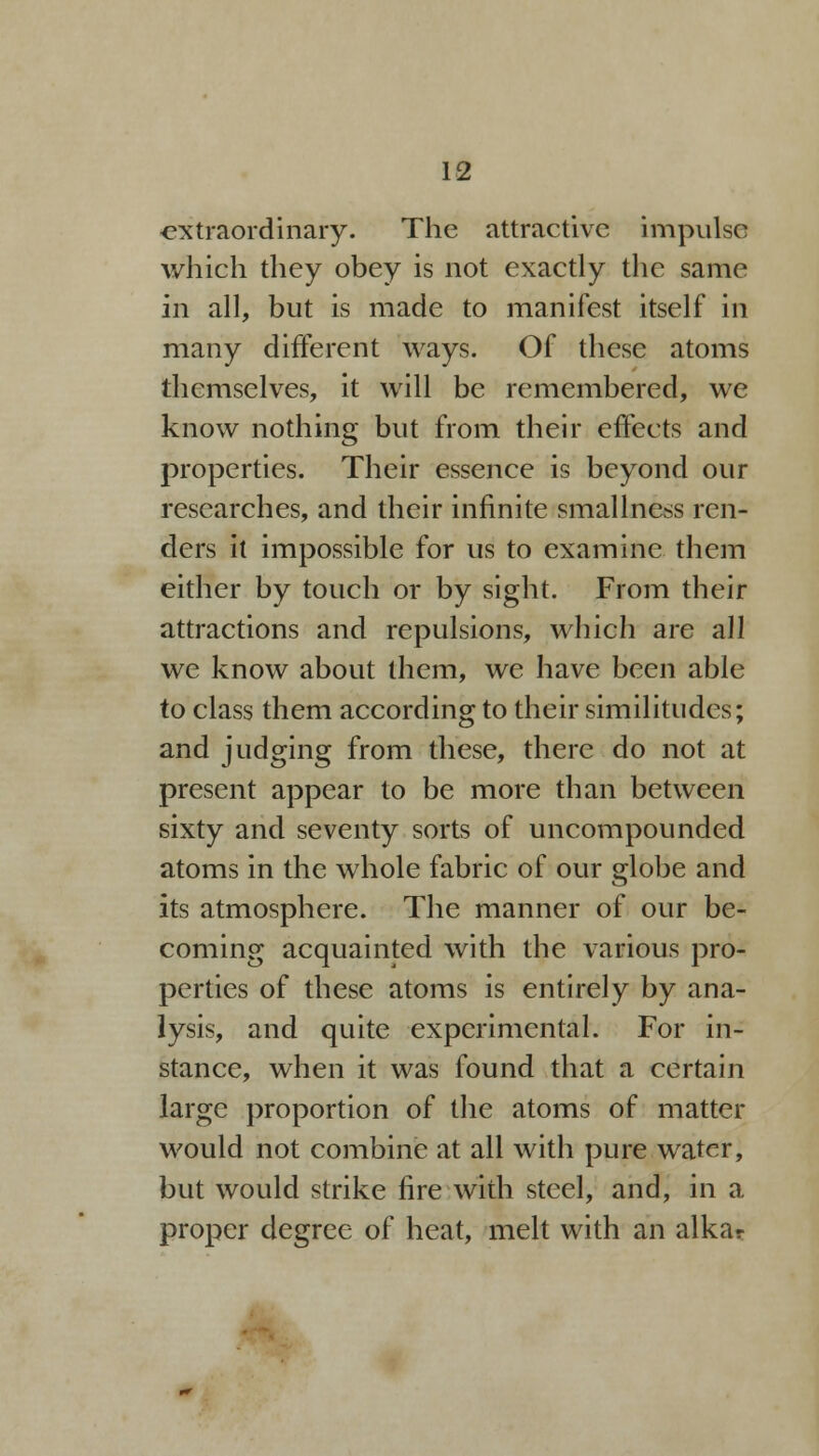 extraordinary. The attractive impulse which they obey is not exactly the same in all, but is made to manifest itself in many different ways. Of these atoms themselves, it will be remembered, we know nothing but from their effects and properties. Their essence is beyond our researches, and their infinite smallness ren- ders it impossible for us to examine them either by touch or by sight. From their attractions and repulsions, which are all we know about them, we have been able to class them according to their similitudes; and judging from these, there do not at present appear to be more than between sixty and seventy sorts of uncompounded atoms in the whole fabric of our globe and its atmosphere. The manner of our be- coming acquainted with the various pro- perties of these atoms is entirely by ana- lysis, and quite experimental. For in- stance, when it was found that a certain large proportion of the atoms of matter would not combine at all with pure water, but would strike fire with steel, and, in a proper degree of heat, melt with an alkar