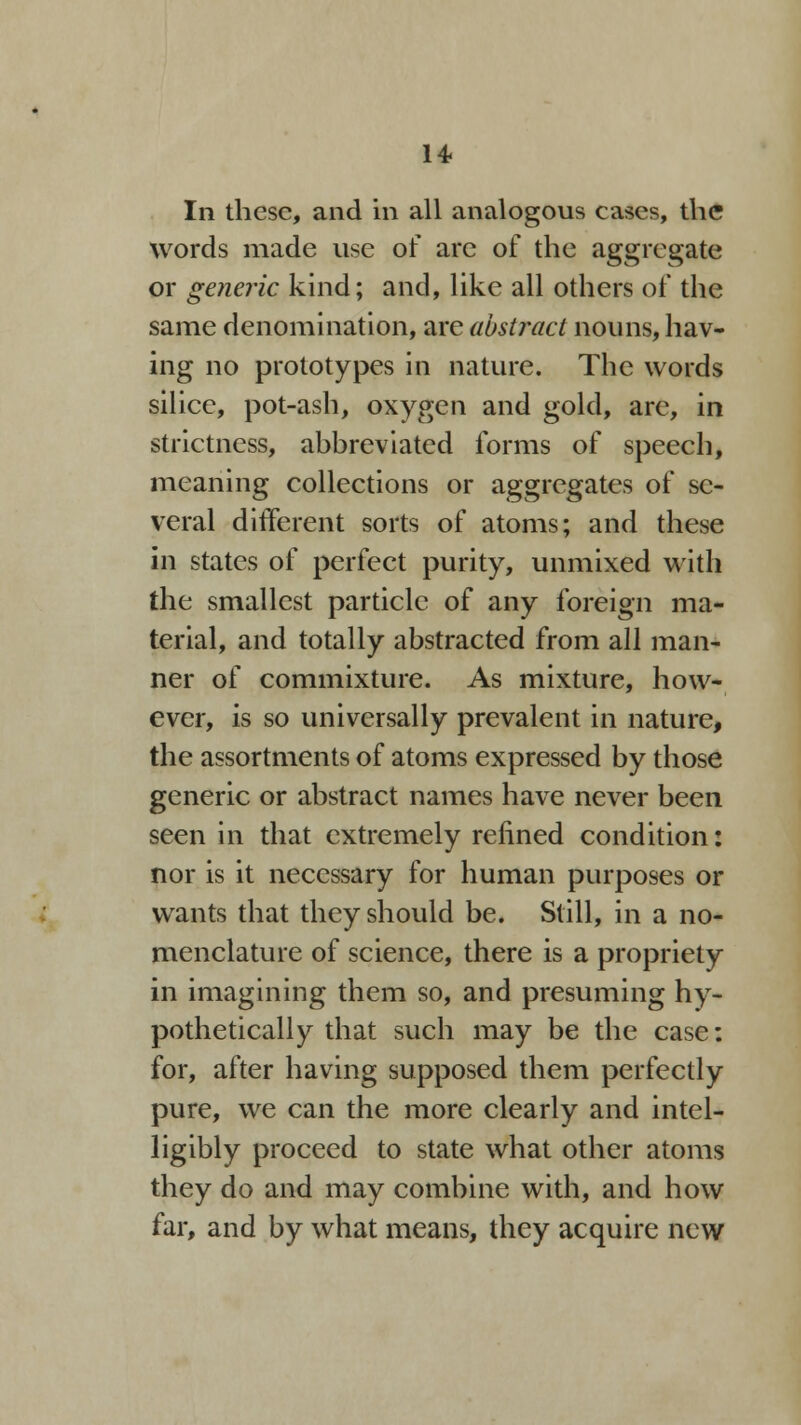 14< In these, and in all analogous cases, the words made use of arc of the aggregate or generic kind; and, like all others of the same denomination, are abstract nouns, hav- ing no prototypes in nature. The words silice, pot-ash, oxygen and gold, are, in strictness, abbreviated forms of speech, meaning collections or aggregates of se- veral different sorts of atoms; and these in states of perfect purity, unmixed with the smallest particle of any foreign ma- terial, and totally abstracted from all man- ner of commixture. As mixture, how- ever, is so universally prevalent in nature, the assortments of atoms expressed by those generic or abstract names have never been seen in that extremely refined condition: nor is it necessary for human purposes or wants that they should be. Still, in a no- menclature of science, there is a propriety in imagining them so, and presuming hy- pothetically that such may be the case: for, after having supposed them perfectly pure, we can the more clearly and intel- ligibly proceed to state what other atoms they do and may combine with, and how far, and by what means, they acquire new