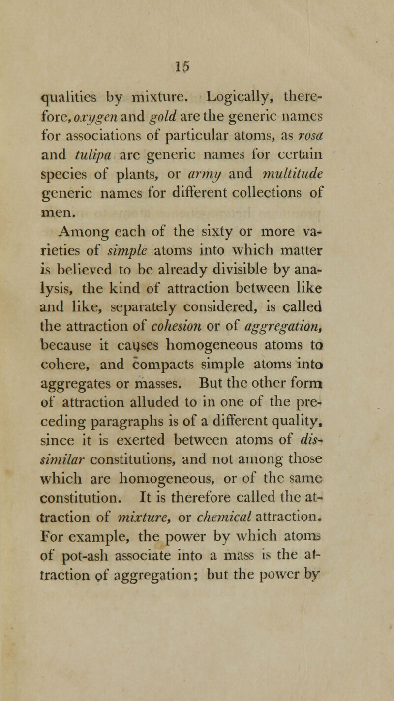 qualities by mixture. Logically, there- fore, oxygen and gold are the generic names for associations of particular atoms, as rosa and tulipa are generic names for certain species of plants, or army and multitude generic names for different collections of men, Among each of the sixty or more va- rieties of simple atoms into which matter is believed to be already divisible by ana- lysis, the kind of attraction between like and like, separately considered, is called the attraction of cohesion or of aggregation, because it causes homogeneous atoms to cohere, and compacts simple atoms into aggregates or masses. But the other form of attraction alluded to in one of the pre- ceding paragraphs is of a different quality, since it is exerted between atoms of dis~ similar constitutions, and not among those which are homogeneous, or of the same constitution. It is therefore called the at- traction of mixture, or chemical attraction. For example, the power by which atoms of pot-ash associate into a mass is the at- traction of aggregation; but the power by
