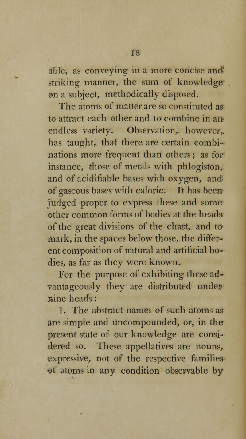 13 able, as conveying in a more concise and striking manner, the sum of knowledge on a subject, methodically disposed. The atoms of matter are so constituted as to attract each other and to combine in an* endless variety. Observation,, however,, lias taught, that there are certain combi- nations more frequent than others; as for instance, those of metals with phlogiston, and of acidifiable bases with oxygen, and of gaseous bases with caloric. It has been judged proper to express these and some other common forms of bodies at the heads of the great divisions of the chart, and to mark, in the spaces below those, the differ- ent composition of natural and artificial bo- dies, as far as they were known. For the purpose of exhibiting these ad- vantageously they are distributed under sine heads: 1. The abstract names of such atoms as are simple and uncompounded, or, in the present state of our knowledge are consi- dered so. These appellatives are nouns,, expressive, not of the respective families ^>t atoms in any condition observable by