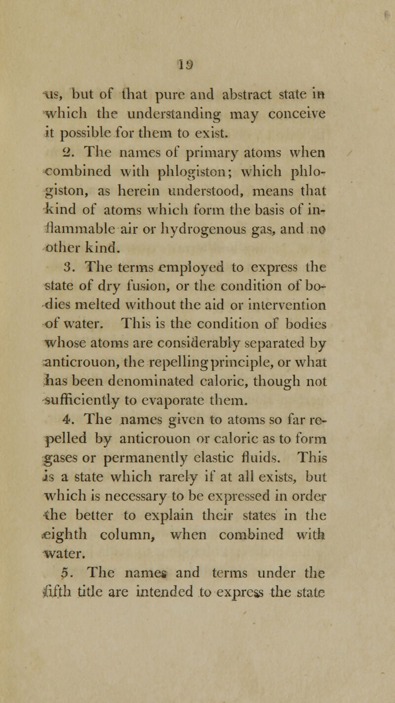 us, but of that pure and abstract state in which the understanding may conceive it possible for them to exist. cl. The names of primary atoms when combined with phlogiston; which phlo- giston, as herein understood, means that kind of atoms which form the basis of in- ilammable air or hydrogenous gas, and no other kind. 3. The terms employed to express the state of dry fusion, or the condition of bo- dies melted without the aid or intervention of water. This is the condition of bodies whose atoms are considerably separated by anticrouon, the repelling principle, or what has been denominated caloric, though not sufficiently to evaporate them. 4. The names given to atoms so far re- pelled by anticrouon or caloric as to form gases or permanently elastic fluids. This is a state which rarely if at all exists, but which is necessary to be expressed in order •the better to explain their states in the ^eighth column, when combined with water. 5. The names and terms under the ftfjth title are intended to express the state